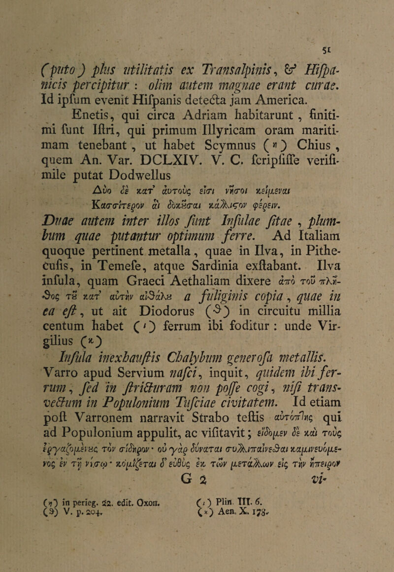 (puto) plus utilitatis ex Transalpinis, fe* Hifpct- ilicis percipitur : olim autem magnae erant curae. Id ipfum evenit Hifpanis detefta jam America. Enetis, qui circa Adriam habitarunt , finiti¬ mi funt Iftri, qui primum Illyricam oram mariti¬ mam tenebant , ut habet Scymnus («) Chius , quem An. Var. DCLXIV. V. C. fcripiiffe verifi- mile putat Dodwellus Avo le jcctr ccvTovq e\<Ti vtcroi nslfisvcu Kctarfregov ai JoxSo-a/ nvJkisov tpEgeiv. Duae autem inter illos funt Infulae fitae , pium- lum quae putantur optimum ferre. Ad Italiam quoque pertinent metalla, quae in Ilva, in Pithe- cufis, in Temefe, atque Sardinia exflabant. Ilva infula, quam Graeci Aethaliam dixere cbro rov 7rX«- »$•05 T« 7jjlt ai>TW ald-iXu a fuliginis copia, quae in ea eft, ut ait Diodorus (•$) in circuitu millia centum habet (1) ferrum ibi foditur : unde Vir- gilius O) Infula inexhauflis Chalybum gener ofa metallis. Varro apud Servium nafci, inquit, quidem ibi fer¬ rum, fed in ftrihluram non poffe cogi, nifi trans- vehium in Populonium Tufciae civitatem. Id etiam poft Varronem narravit Strabo teftis <xxnlm%g qui ad Populonium appulit, ac vifitavit; eifo^sv Se mi tou; rov ov’ ovyag Svvarai (rv^nrahs^oLt ^ctiuvsvo^Le- vogev rr, vi<rco* >logipTca S’evB'bg ex, tcov [jletclAcov eig tv\v faeiqof G 2 vi* (0 Plin IIT. 6. (>?} in perieg. 52. edit. Oxon.