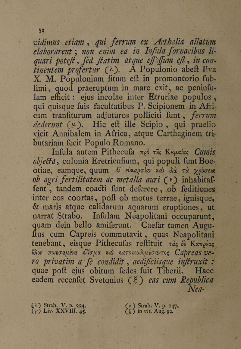 > . ' * 5* vidimus etiam , qui ferrum ex Aethalia allatum elaborarent; non enim ea in Infula fornacibus li¬ quari poteft, fed ftatim atque effbjfum eft, m con¬ tinentem profertur (>0- A Populonio abeft Ilva X. M. Populonium litum eft in promontorio fub- limi, quod praeruptum in mare exit, ac peninfu- lam efficit: ejus incolae inter Etruriae populos, qui quisque fuis facultatibus P. Scipionem in Afri¬ cam tranfiturum adjuturos polliciti funt, ferrum dederunt Hic eft ille Scipio , qui praelio vicit Annibalem in Africa, atque Carthaginem tri¬ butariam fecit Populo Romano. Infula autem Pithecufa tt^q tS? Ks/xa/ac Cumis objeffa> colonia Eretrienlium, qui populi funt Boe¬ otiae, eamque, quum si evzetgiriay na) Sii tu ^vctsm ob agri fertilitatem ac metalla auri (O inhabitaf- fent , tandem coadli funt deferere , .ob feditiones inter eos coortas, poft ob motus terrae, ignisque, & maris atque calidarum aquarum eruptiones, ut narrat Strabo. Infulam Neapolitani occuparunt, quam dein bello amiferunt. Caefar tamen Augu- ftus cum Capreis commutavit, quas Neapolitani tenebant, eisque Pithecufas reftituit tSe K iSiov 7roii\<Tctfem Jtl/V/xa x,ou ^ciroizoSbfa-avroq Capreas ve¬ ro privatim a fe condidit, aedificiisque inftruxit : quae poft ejus obitum fedes fuit Tiberii. Haec eadem recenfet Svetonius (?) eas cum Republica Nea~' £A) Strab. V. p. 224. (v ) Strab. V. p. 247. (p) Liv. XXVIII. 45. £ f) in vit. Aug. 92. /