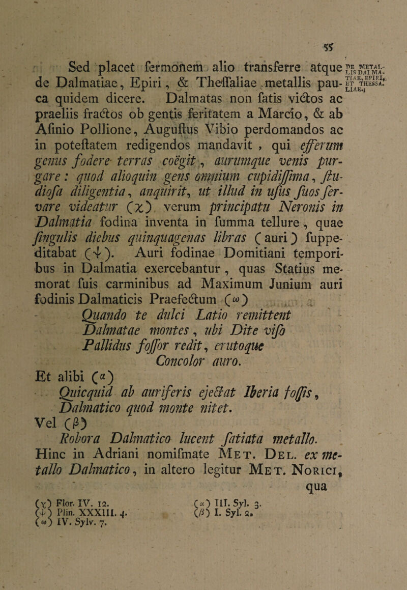 5* Sed placet fermonem alio transferre atque £fs™/T™-: de Dalmatiae, Epiri, & Theffaliae metallis pau- ca quidem dicere. Dalmatas non fatis vi&os ac praeliis fradtos ob gentis feritatem a Marcio, & ab Afinio Pollione, Auguftus Vibio perdomandos ac in poteftatem redigendos mandavit , qui efferum genus fodere■ terras coegit, aurumque venis pur¬ gare : quod alio quin gens omnium cupidiffima, Jiu- diofa diligentia, anquirit, ut illud in ufus fuos fer¬ var e videatur (x') verum principatu Neronis in Dalmatia fodina inventa in fumma tellure , quae fingulis diebus quinquagenas libras (auri) fuppe- ditabat (4). Auri fodinae Domitiani tempori¬ bus in Dalmatia exercebantur , quas Statius me¬ morat fuis carminibus ad Maximum Junium auri fodinis Dalmaticis Praefedtum (&) Quando te dulci Latio remittent Dahnatae montes, ubi Dite vifo Pallidus fojfor redit, erutoquc Concolor auro. Et alibi («) Quicquid ab auriferis ejectat Iberia foffis 9 Dalmatico quod monte nitet. Vel (P) Robora Dalmatico lucent fatiata metallo. Hinc in Adriani nomifmate Met. Del. ex me¬ tallo Dalmatico, in altero legitur Met. NoRicrf qua (*) Flor. IV. 12. C«) Hl.Syl. 3. GO Plin. XXXIII. 4. C/O I. S7I. 2. (») IV. Sylv. 7.