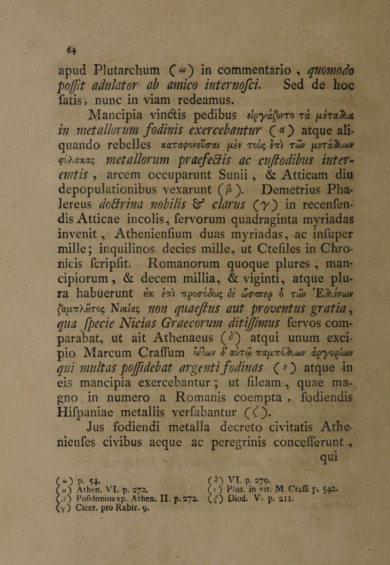 <54 apud Plutarchum (<*) in commentario , quomodo poffit adulator ab amico internofci. Sed de hoc fatis, nunc in viam redeamus. Mancipia vindtis pedibus slgyatovTo rcc nhaAct m metallorum fodinis exercebantur atque ali¬ quando rebelles KaTct$wev<rcu fev tovq Wi tcov [lsraAoov yvhaYMq metallorum praefeffis ac cuftodibus inter¬ emtis , arcem occuparunt Sunii, & Atticam diu depopulationibus vexarunt (£). Demetrius Pha¬ lereus dcttrina nobilis & clarus (y) in recenfen- dis Atticae incolis, fervorum quadraginta myriadas invenit, Athenienlium duas myriadas, ac infuper mille; inquilinos decies mille, ut Ctefiles in Chro¬ nicis fcripfit. Romanorum quoque plures , man¬ cipiorum 9 & decem millia, & viginti, atque plu¬ ra habuerunt hfi TrgoeroSbiq Se uHTsnreQ o tlov 'EAmte)? falATrXvToq Nntlac, non quaeftus aut proventus gratia, qua fpecie Nicias Graecorum ditijjimus fervos com¬ parabat, ut ait Athenaeus (J) atqui unum exci¬ pio Marcum Craflum wl<av <f aureo 7ra[JL7roAcov agyvgicov qui multas pofidebat argenti fodinas ( -) atque in eis mancipia exercebantur ; ut fileam , quae ma¬ gno in numero a Romanis coempta , fodiendis Hifpaniae metallis verfabantur ((). Jus fodiendi metalla decreto civitatis Athe- nienfes civibus aeque ac peregrinis concefferunt , qui (®) P- 54* (^)VI. p. 279. («) Athen. VI. p. 272. (?) Plut. in vit. M.Craffi p. 542. (,s) Poftdoniusap. Atheo. II. p.272. (g) Diod. V. p. 211.