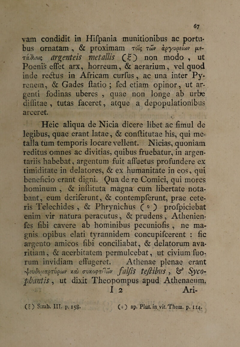 vam condidit in Hifpania munitionibus ac portu¬ bus ornatam , & proximam rolg rcov kpyupsloov /xe- tuAoig argenteis metallis non modo , ut Poenis effet arx, horreum, & aerarium, vel quod inde redtus in Africam curfus, ac una inter Py- renem, & Gades ftatio ; fed etiam opinor, ut ar¬ genti fodinas uberes , quae non longe ab urbe diflitae , tutas faceret, atque a depopulationibus arceret. y . Heic aliqua de Nicia dicere libet ac fimul de legibus, quae erant latae, & conftitutae his, qui me¬ talla tum temporis locare vellent. Nicias, quoniam reditus omnes ac divitias, quibus fruebatur, in argen¬ tariis habebat, argentum fuit alfuetus profundere ex timiditate in delatores, & ex humanitate in eos, qui beneficio erant digni. Qua de re Comici, qui mores hominum , & inflituta magna cum libertate nota¬ bant, eum deriferunt, & contempferunt, prae cete¬ ris Telechides , & Phrynichus ( o ) profpiciebat enim vir natura peracutus, & prudens, Athenien- fes fibi cavere ab hominibus pecuniofis , ne ma¬ gnis opibus elati tyrannidem concupifcerent : lic argento amicos fibi conciliabat, & delatorum ava¬ ritiam , & acerbitatem permulcebat, ut civium fuo- rum invidiam effugeret. Athenae plenae erant -Isvtiov.agTvgoov na) (rvnocpaflwv ffllfis teftibllS , & SyC0- pb antis, ut dixit Theopompus apud Athenaeum. I 2 Ari- (|) Sirab. IIT. p. 158« (0) ap. Plut.in vit.Them. p. 114.