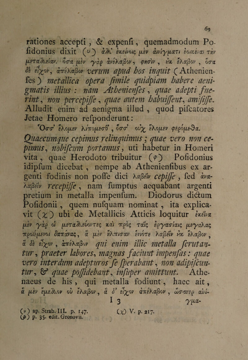 rationes accepti ^ & expenfi., quemadmodum Po- lldonius dixit (u) suLsivotq fev amylari hntemi riv [isrci^slzv. oca [x?v ryr}g avsXajlov(pww , hjc sXctjlw ? oVa $ tzTreka&ov verum apud hos inquit (Athenien- fes) metallica opera fimile quidpiam habere aeni¬ gmatis illius : nam Athenienfes, gwe adepti fue¬ rint, non percepijfe, gw? habuijfent, amifijje. Alludit enim ad aenigma illud , quod pifcatores Jetae Homero refponderunt: 'OcV eko(JLsv khrotie<rff , o<r<r ou£ sKo[isv <p?go[xs$z. Quae cumque cepimus relinquimus; quae vero non ce¬ pimus, nobifcum portamus, uti habetur in Homeri vita, quae Herodoto tribuitur (?) Pofidonius idipfum dicebat , nempe ab Athenienfibus ex ar¬ genti fodinis non poffe dici Xupeiv cepijfe, fed am- A.a/B?/y recepijfe, nam fumptus aequabant argenti pretium in metalla impenfum. Diodorus didtum Pofidonii, quem nufquam nominat, ita explica¬ vit (£) ubi de Metallicis Atticis loquitur hma [iev yctg oi [isrctAem>ts$ koli nvq% retis egyarietis [JisyaX.cis 7TQoieyjEvoi fretiTctvcts, ei fev iiXmrctv Inore Xafifiv sXctfiov a frh slyov, cLirsXagjv qui enim illic metalla ferutan- tur, praeter labores, magnas faciunt impenfas: quae vero interdum adepturos fe fperabant, 7/07/ adipifcun- tur, pojfidebant, mfuper amittunt. Athe¬ naeus de his , qui metalla fodiunt, haec ait, a fev s^eAoy ou eXafiov, S. fr’ vneXctfiov , axrvrzg ctlvi- I 3 y[JLct- U) V' P- 217- (O ap. Strab. III. p. 147. (?) P* 35* edit. Groiiovii.