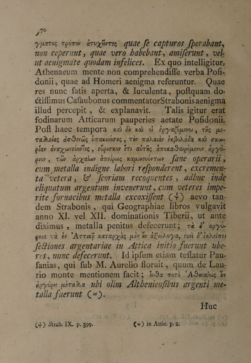 yixxTos t^ttov irvxuvrss quae fe capturos fperabanU non ceperunt, quae vero habeba?it, amiferunt, vel ut aenigmate quodam infelices. Ex quo intelligitur, Athenaeum mente non comprehendiffe verba Pofi- donii, quae ad Homeri aenigma referuntur. Quae res nunc fatis aperta, & luculenta, poftquam do* (Cillimus Cafaubonus commentatorStrabonis aenigma illud percepit , & explanavit. Talis igitur erat fodinarum Atticarum pauperies aetate Polidonii. Foft haec tempora acii Jh aa) o\ e^ya^svoi, tm; /x5- TCL^elac, «V-Sfro;; viraaHEcryii;, rqv nuthcxicLV ea^oKitci aci) (raco- (jlciv ava^covsvovle^ , eugio-aov eri ciurlni; cnroaci^cu^o^vov agyv- giov , toov a^ctioov ciTrel^coc; a'X[uvBvovrc*)v fane operarii > cum metalla indigne labori refponderent, excremem ta vetera, & fcoriam recoquentes , adhuc inde eliquatum argentum invenerunt, cum veteres impe¬ rite fornacibus metalla excoxiffent (4) aevo tan¬ dem Strabonis , qui Geographiae libros vulgavit anno XI. vel XII. dominationis Tiberii, ut ante diximus , metalla penitus defecerunt; t* £' cqyu- qttz va h 'Attmvi acira^ci^ /xey W' ci^iokoya, vvn laXsfaet fettiones argentariae in Attica initio fuerunt ube¬ res, nunc defecerunt. Id ipfum etiam te liatur Pau- fanias, qui fub M. Aurelio floruit, quum de Lau- rio monte mentionem facit; bSx ttots 'ASwaloic; «v iQyuek [XETciAct ubi oluu Althenienftbus argenti me- talla fuerunt (»• Huc 1