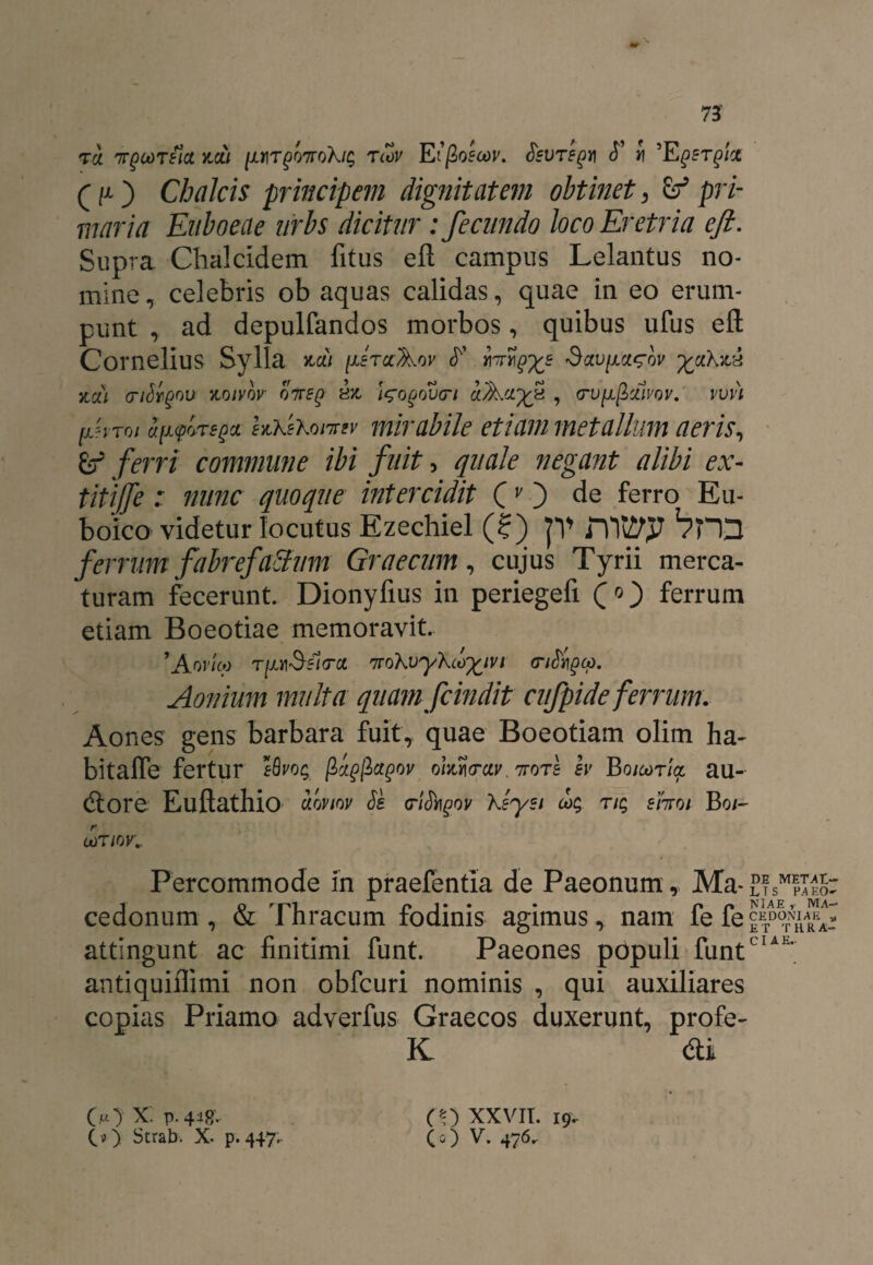 ra irpaiTeia zcii (ut^ottoXi^ rcov Eifioecov. fevTegm <T i ’Eqstqix (p) Chalcis principem dignitatem obtinet, Zf pri¬ maria Euboeae urbs dicitur : fecundo loco Eretria e fi. Supra Chalcidem fitus eft campus Lelantus no¬ mine, celebris ob aquas calidas, quae in eo erum¬ punt , ad depulfandos morbos, quibus ufus eft Cornelius Sylla neu firccAov fr' imrgxs v %ciXzh 7tci) cribgov ytoivbv qtteq hz 'i^ogovcn , o-ufjLgMvov. vvvi fiToi a [icpore q a hxiKonrsv mirabile etiam metallum aeris, gf ferri commune ibi fuit, quale negant alibi ex- titijfe : nunc quoque intercidit C O de ferro Eu- boico videtur locutus Ezechiel (?) JV i110 Vm ferrum fabrefatlum Graecum, cujus Tyrii merca¬ turam fecerunt. Dionyfius in periegefi (o) ferrum etiam Boeotiae memoravit. 'Aovteo t/mSsIcrcc rrroXvyXcb^iv i (nSi^cp. Aonium multa quam fcindit cufpide ferrum. Aones gens barbara fuit, quae Boeotiam olim ha- bitaffe fertur eBvo$ fiigfiagov ohi<rw. 7totI b Boicoria, au- (ftore Euftathio uqviov Ss criJbgoy Xsysi rtq siTToi Bo/- 0)T10K Percommode in praefentia de Paeonum, Ma- £?SM|I££: 1 q r |''1 n 1 • • • p n NlAE i MA— cedonum , & Inracum fodinis agimus, nam ie fe attingunt ac finitimi funt. Paeones populi funtCIA1' antiquiflimi non obfcuri nominis , qui auxiliares copias Priamo adverfus Graecos duxerunt, profe- K di O} X‘. v- 448- eo xxvii. 19..