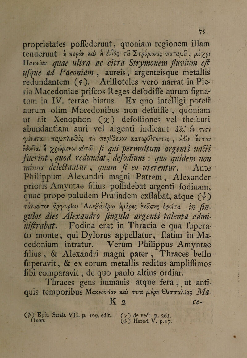 proprietates poffederunt, quoniam regionem illam tenuerunt J Tregiv mi i evlog th St^u/xovo^ 7tot^/xS , Tlcuovkv quae nitra ac citra Strymonem fluvium ejl ufque ad Paeoniam , aureis, argenteisque metallis redundantem (p). Arifloteles vero narrat in Pie¬ ria Macedoniae prifcos Reges defodiffe aurum ligna¬ tum in IV. terrae hiatus. Ex quo intelligi poteft aurum olim Macedonibus non defuiffe , quoniam ut ait Xenophon Qx') defoffiones vel thefauri abundantiam auri vel argenti indicant &K w neri ysinuTOLi 7rctiJL7rXY\<§EQ t0 TregiSevov kcltqqvItovtsc; , vSlv Tirrov rMci/ i x$oo[Lsm avrcp fi qui permultum argenti nabi fuerint, quod redundat, defodiunt: quo quidem non minus delebantur, quam fi eo uterentur. Ante Philippum Alexandri magni Patrem, Alexander prioris Amyntae filius poffidebat argenti fodinam, quae prope paludem Prafiadem exllabat, atque (4) tciKcivtov oLgyvglov ’AXsjZaytyea exct^vig e<poirct in filii- gulos dies Alexandro fingula argenti talenta admi- niftrabat. Fodina erat in Thracia e qua fupera- to monte, qui Dylorus appellatur, fiatim in Ma¬ cedoniam intratur. Verum Philippus Amyntae filius, & Alexandri magni pater , Thraces bello fuperavit, & ex eorum metallis reditus ampliffimos libi comparavit, de quo paulo altius ordiar. Thraces gens immanis atque fera, ut anti¬ quis temporibus MoneJbv/ai' x,a/ riva. [legn 0£<rrukkg Ma- K 2 ce- O) Epit. Strab. VII. p. 109. edit. (x) de ve&- P- 2<5r. Oxon. (^) Herod. V. p. 17.