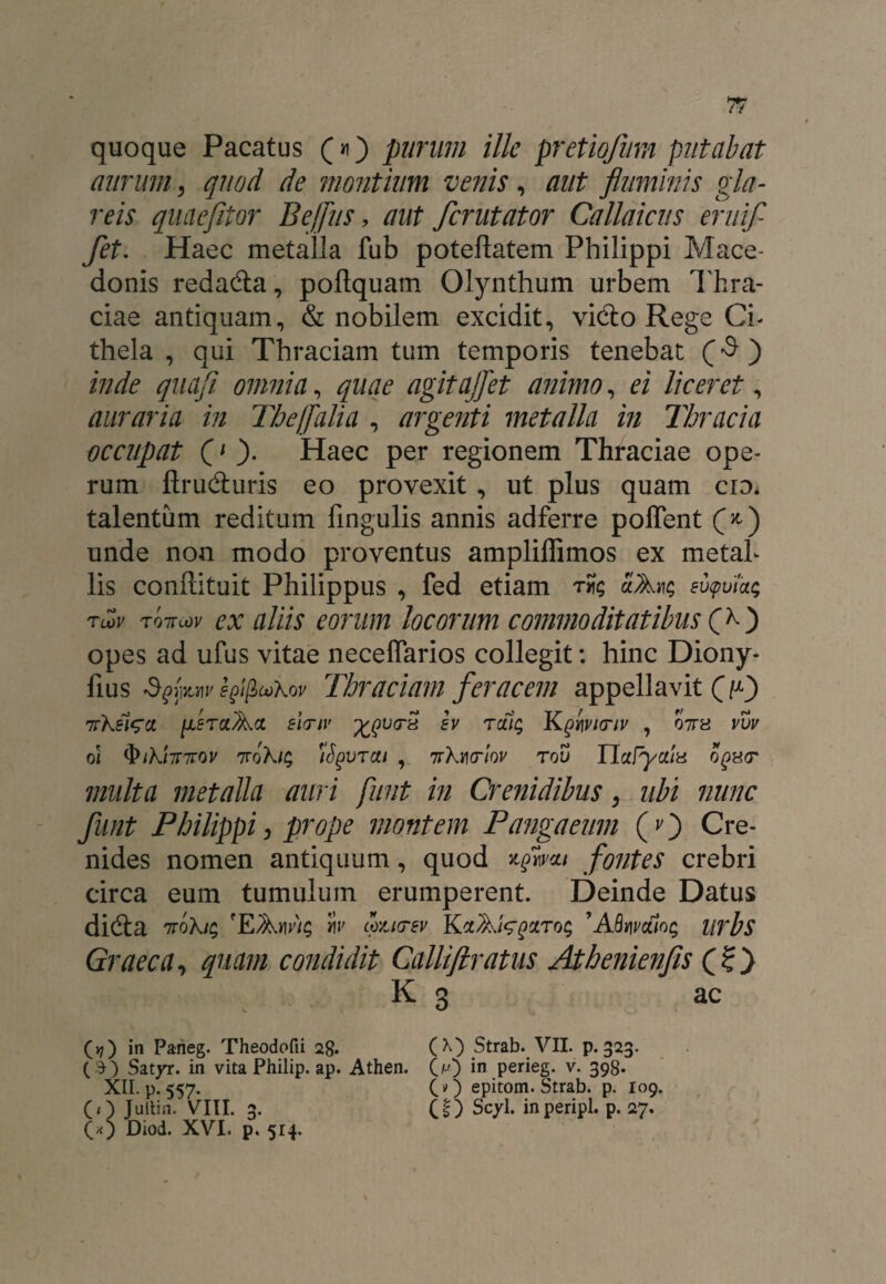 quoque Pacatus (*i) purum ille pretiojum putabat aurum, quod de montium venis, aut fluminis gla¬ reis quaefltor Bejfus, tfz/f fcrutator Callaicus eruif fet. Haec metalla fub poteftatem Philippi Mace¬ donis reda&a, poftquam Olynthum urbem Thra- ciae antiquam, & nobilem excidit, vidto Rege Cb thela , qui Thraciam tum temporis tenebat Q $ ) inde quaji omnia, quae agitajfet animo, ei liceret, auraria in Thejfalia , argenti metalla in Thracia occupat (' ). Haec per regionem Thraciae ope- rum ftrudturis eo provexit, ut plus quam cid* talentum reditum lingulis annis adferre poflent (*) unde non modo proventus amplifiimos ex metab lis conflituit Philippus , fed etiam rSg aAtig eupuiag Tcov tottlov ex aliis eorum locorum commoditatibus (>0 opes ad ufus vitae neceffarios collegit: hinc Diony- fius fyfaw egij&aikov Thraciam feracem appellavit 03 nr\si^a iisrci^a elmv ev rcag Kghvinv , 07ra vvv oi <&iki7nrov 7rokig 'iSgvrcu , 7Tkmrlov rou Ualyctia oqh(t multa metalla auri funt in Crenidibus, ubi nunc funt Philippi, prope montem Pangaeum (O Cre- nides nomen antiquum, quod %qwcli fontes crebri circa eum tumulum erumperent. Deinde Datus didta 7Tokig 'EAw/g cozktbv KctAtegZTog ’ABmveHog lirbs Graeca, quam condidit Calliflratus Athenienfis (O K 3 ac (»7) in Parieg. Theodofii 28. (X) Strab. VII. p. 323. (3) Satyr. in vita Philip, ap. Athen. (m) *n perieg. v. 398. XII. p. 557. CO epitom. Strab. p. 109. (i~) Jultin. VIII. 3. (!) Scyl. inperipl. p. 27. (*) Diod. XVI. p. 514.