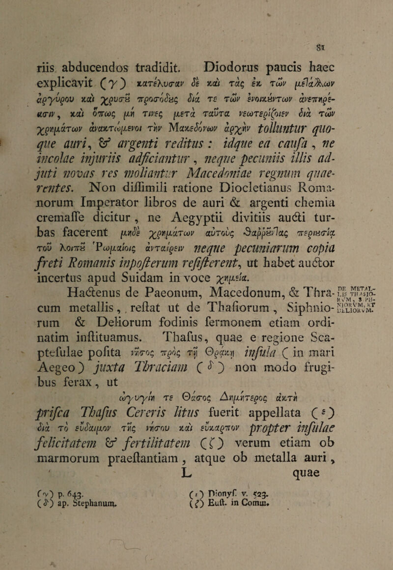 riis abducendos tradidit. Diodorus paucis haec explicavit *>&Te\v<ruv Sb kcli TaQ et, t&v [isliAcoy agyvgov t,ai XQvcr** v^o<roSkg S'ia re tcov hoitsvrcov aveitteje- tt<riv, t,di ottmc, {in rivsq [lbtcl tclvtcc vecorspitoiev Sia tcov Zgv.liaTcov amt,T(o[ievoi ri\v MaxsSomv affigiv tolluntUY qUO- que auri, & argenti reditus: iique ea caufa , ne incolae injuriis adjiciantur, neque pecuniis illis ad¬ juti novas res moliantur Macedoniae regnum quae¬ rentes: Non diflimili ratione Diocletianus Roma¬ norum Imperator libros de auri & argenti chemia cremaffe dicitur , ne Aegyptii divitiis audi tur¬ bas facerent /uwi<5£ x99jJL^TU>v etuToug Sappsflag '7TEpiH(ria tov \qi7th rPo)[iuioig avraiQsiv neque pecuniarum copia freti Romanis inpojierum refifierent, ut habet audor incertus apud Suidam in voce xW-i0L- Hadenus de Paeonum, Macedonum, & Thra-ffs ™T3$. ' 7 R y^M S Pili cum metallis,. reflat ut de Thafiorum , Siphnio- uLliokv mT rum & Deliorum fodinis Permanem etiam ordi- natim inftituamus. Thafus, quae e regione Sca- pttfulae pofita wro; ttJ; rji Qjaiy infula ( in mari Aegeo) juxta Thraciam ( $ j non modo frugi¬ bus ferax, ut coyvym t e ©a<ro$ Anfregog at, t« prifca Thafus Cereris litus fuerit appellata Q O <jtk ro svSai[iov 'tyic, viorov tai svt,agntw propter infulae felicitatem fertilitatem C O verum etiam ob marmorum praeflantiam, atque ob metalla auri y ' L quae r^v) p. 643. (£) ap. Stephanum. (;) Dionyf v. 523. (Euft. in Cornui*