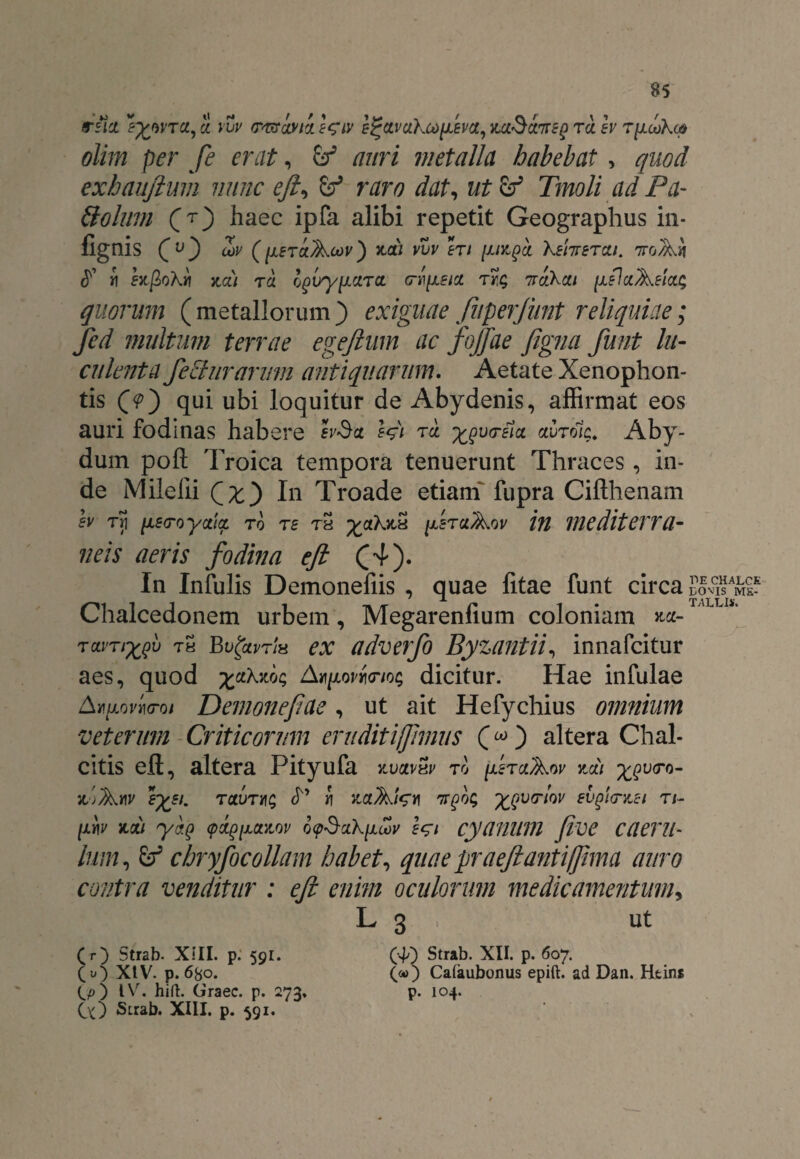 olim per fe erat, b3 auri metalla habebat , quod exbaujlum nunc ejl, b3 raro dat, ut b3 Tmoli ad Pa- quorum ( metallorum ) exiguae fuperjiint reliquiae; fed multum terrae egejlum ac fojfae figna funt lu¬ culenta feturarum antiquarum. Aetate Xenophon¬ tis (?) qui ubi loquitur de Abydenis, affirmat eos auri fodinas habere Wi ^vc-elcc auTolc. Aby- dum pofl; Troica tempora tenuerunt Thraces, in¬ de Milelii Qx') In Troade etiam fupra Cifthenam h Tri nea-oyctia. ro rs tS fjLsruAov in mediterra¬ neis aeris fodina ejl (4). In Infulis Demonefiis , quae litae funt circa Chalcedonem urbem, Megarenfium coloniam *a- ravnxf th Bv faris ex adverfo Byzantii, innafcitur aes, quod AxpwfoioG dicitur. Hae infulae Amovi™ Demonefae, ut ait Hefychius omnium veterum Criticorum eruditiffhnus ) altera Chal¬ citis eft, altera Pityufa y.vcivhv to fzraAw ymi xov<ro~ IL-jfatlV £££/. TCCUTtjg <T’ fl ZCtAfe)1 7Tgb$ %QU<TtQV SVgtOTLSI Tl- (ir\v mi yaQ (poigiJLCtzQv of$ak[i&v cyanum Jive caeru- lum, b3 chryfocollam habet, quae praejiant i fima auro contra venditur : ejl enim oculorum medicamentum, L 3 ut (r) Strab. XIII. p. 591. ( u) XtV. p. 680. OO l\r. hift. Graec. p. 273, Cx) Strab. XIII. p. 591. (■?) Strab. XII. p. 607. (<*>) Cafaubonus epift. ad Dan. Htins p. 104.