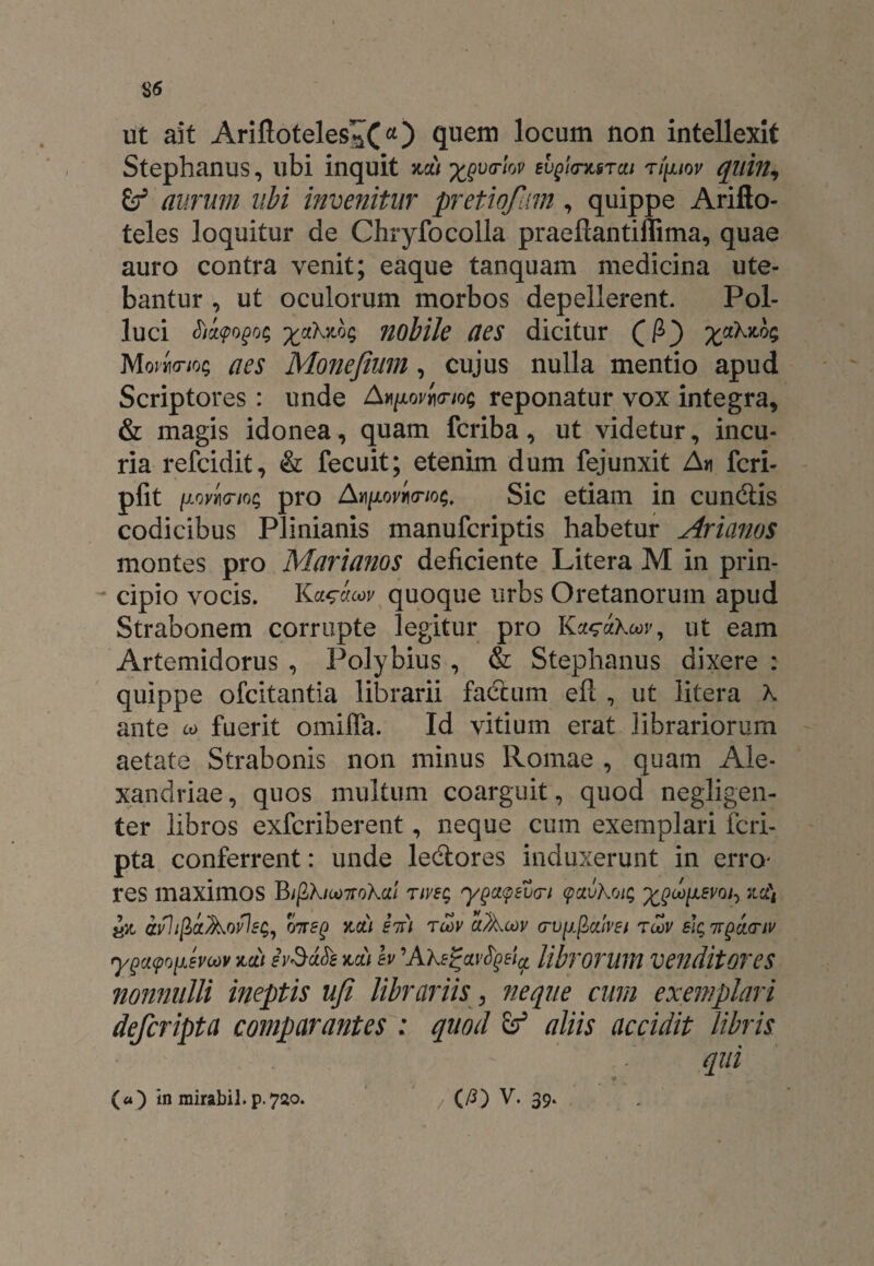 ut ait Arifloteles^Cquem locum non intellexit Stephanus, ubi inquit na) ^varlov svqIotmtcu tipiov quin, £f aurum ubi invenitur pretioflm, quippe Arifto- teles loquitur de Chryfocolla praeftantiffima, quae auro contra venit; eaque tanquam medicina ute¬ bantur , ut oculorum morbos depellerent. Pol¬ luci Sia<pogo$ %ahno<; nobile aes dicitur (P) %a\not; Mojw/o; ^ Monefium , cujus nulla mentio apud Scriptores : unde Ah/aojwos reponatur vox integra, & magis idonea, quam fcriba, ut videtur, incu¬ ria refcidit, & fecuit; etenim dum fejunxit A* feri- pfit \.iovl\(mL; pro A^ovpo-io^. Sic etiam in cundtis codicibus Plinianis manuferiptis habetur Arianos montes pro Marianos deficiente Litera M in prin¬ cipio vocis. Ka^acov quoque urbs Oretanorum apud Strabonem corrupte legitur pro Ka^ahoov, ut eam Artemidorus , Polybius , & Stephanus dixere : quippe ofeitantia librarii factum efl , ut litera \ ante w fuerit omifla. Id vitium erat librariorum aetate Strabonis non minus Romae , quam Ale¬ xandrine , quos multum coarguit, quod negligen- ter libros exferiberent, neque cum exemplari feri- pta conferrent: unde ledtores induxerunt in erro- res maximos B/gX/a>7roX«/ riveg yQciqtbcn cpavkrjit; ^oo^svo^ na\ £n avhfiaAofisg, na) in) rcoy a?Acov cru^flatVEi rcov sit;itgdcnv ygacpopsvoov na) ivSdfe na) h 'Ake%ai>fyei(t librorum Vendit OT e S nonnulli ineptis ufi librariis , neque cum exemplari deferipta comparantes : quod aliis accidit libris qui •i
