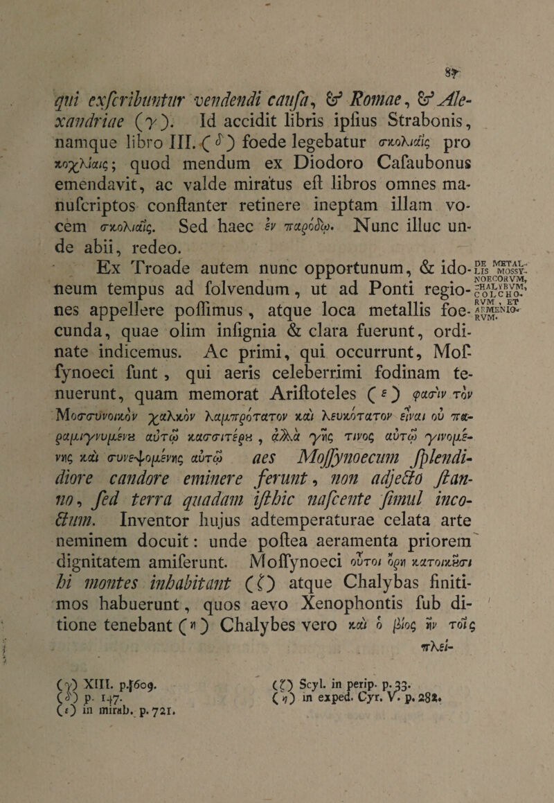 qui ex fer ibunt ur vendendi caufa, & Romae, & Ale¬ xandrine (y). Id accidit libris ipfius Strabonis, namque libro III. C foede legebatur <ntokiaig pro Mfckiaic;; quod mendum ex Diodoro Cafaubonus emendavit, ac valde miratus eft libros omnes ma- nuferiptos conflanter retinere ineptam illam vo¬ cem cntoXidlq. Sed haec w 7ragoeh). Nunc illuc un¬ de abii, redeo. Ex Troade autem nunc opportunum, & ido - Lis ^ossyC 1 n ^r 1 T-k • * NOECOflVM, neum tempus ad folvendum, ut ad Ponti regio- ^otVuol' nes appellere poffimus, atque loca metallis foe- cunda, quae olim infignia & clara fuerunt, ordi¬ nate indicemus. Ac primi, qui occurrunt, Mof- fynoeci funt , qui aeris celeberrimi fodinam te¬ nuerunt, quam memorat Ariftoteles (O <p*<r'lv riv Mocnnfro/Jtdt' yakytov ka[X7T§orarov %di XevKoraroy slvai ou 7ra- gaiuyvufevx aureo aaererire^H , a^a yrig rivog aureo yivo{jLZ- v*\g mi ovve-^Qpevins aureo aes Mojfynoecum fplendi- diore candore eminere ferunt, non adjeffo Jlan- 110, fed terra quadam ifthic nafcente fimnl ineo- Sum. Inventor hujus adtemperaturae celata arte neminem docuit: unde poftea aeramenta priorem dignitatem amiferunt. Moffynoeci ouroi o£« ytaroidnen hi montes inhabitant (O atque Chalybas finiti¬ mos habuerunt, quos aevo Xenophontis fub di- ' tione tenebant (*i) Chalybes vero d filog w rdig nksi- (V) XIII. P.J609. CD Scyl. in perip. p.33. («l) p. 147. (9) in exped. Cyr. V*. p. 28*« (0 in mirab. p. 721.