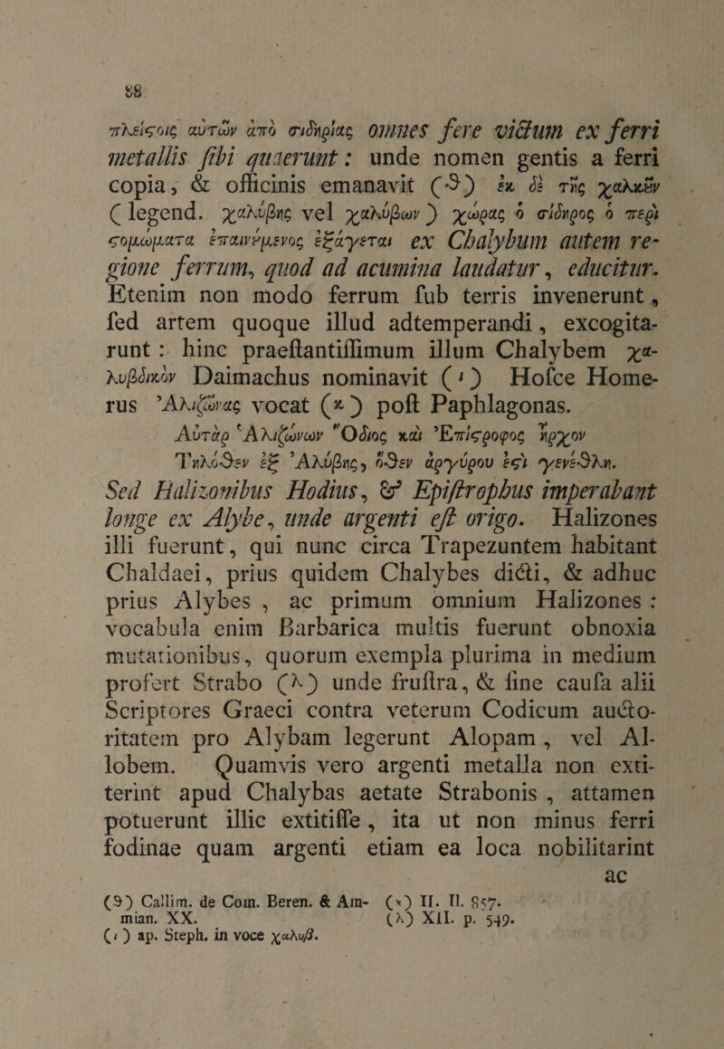 i>8 ttKeIzoic, aurSjv ano cnShgkg omnes fere victum ex ferri metallis fibi quaerunt: unde nomen gentis a ferri copia, & officinis emanavit ($) k SI %aXzw Q legend. xctXupiv; yel ^ciKu^cov _) 0 wkgog o nefi co/x^/xara kaivfixsvoq e^ayerxi ex Chalybum autem re¬ gione ferrum, quod ad acumina laudatur, educitur. Etenim non modo ferrum fub terris invenerunt, fed artem quoque illud adtemperandi, excogita¬ runt : hinc praeftantiffimum illum Chalybem £«- Xvfihidy Daimachus nominavit (1) Hofce Home¬ rus 'AXi&yac, vocat (*) poft Paphlagonas. Avrag 'AXitoovcov Oho$ mdi jJ^ov 10 ’A?o>/2ji£) oSev agyvgov e$i yeveSXn. Sed Balizonibus Hodius, Epiftrophus imperabant longe ex Alybe, unde argenti eft origo. Halizones illi fuerunt, qui nunc circa Trapezuntem habitant Chaldaei, prius quidem Chalybes didi, & adhuc prius Alybes , ac primum omnium Halizones : vocabula enim Barbarica multis fuerunt obnoxia mutationibus, quorum exempla plurima in medium profert Strabo (f') unde frullra, & line caufa alii Scriptores Graeci contra veterum Codicum audo- ritatem pro Alybam legerunt Alopam , vel Al- lobem. Quamvis vero argenti metalla non exti- terint apud Chalybas aetate Strabonis , attamen potuerunt illic extitiffe, ita ut non minus ferri fodinae quam argenti etiam ea loca nobilitarint ac ($) Callim. de Coin. Beren. & Am- (*) II. 11. £57. mian. XX. (A) XII. p. 549. (1 ) ap. Steph. in voce x«Au/J. l