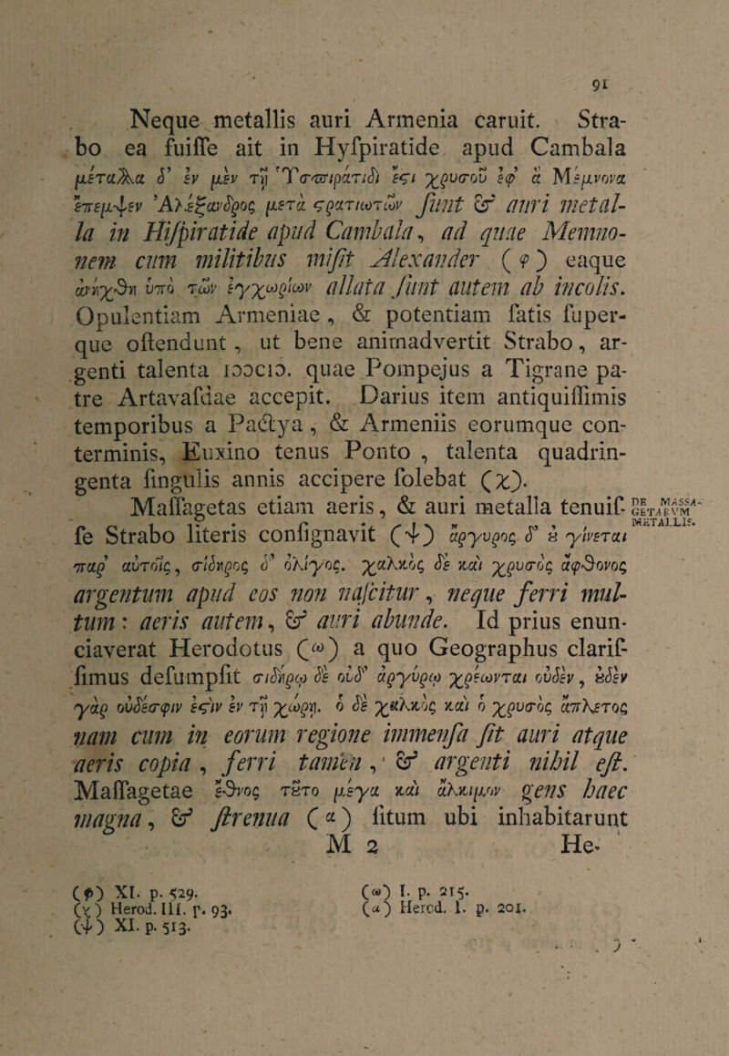 Neque metallis auri Armenia caruit. Stra¬ bo ea fuiffe ait in Hyfpiratide apud Cambala jtxfTaAa Iv [aev ti! 'T/pandi e$i x$vtrou s<p a MEjivovct hrs^sv ’A>i^ar^0Q [aetcl GQcmcoTtov Jifflt Sf Ultri metal¬ la in Hijpiratide apud Cambala, ad quae Memno¬ nem cum militibus mifit Alexander (<p) eaque iriySm M td>v eyyujiw allata finit autem ab incolis. Opulentiam Armeniae , & potentiam fatis fuper- que ofiendunt, ut bene animadvertit Strabo, ar¬ genti talenta loocin. quae Pompejus a Tigrane pa¬ tre Artavafdae accepit. Darius item antiquiffimis temporibus a Paiflya, & Armeniis eorumque con¬ terminis, Euxino tenus Ponto , talenta quadrin¬ genta fmgulis annis accipere folebat Q%). Maffagetas etiam aeris, & auri metalla tenuif fe Strabo literis confignavit £4) dgyvgoq <T h ylvsrai Trcig ctuTolc,, triSrgog oKiyoc. yaXidg de za) ygutrog ucpSovog argentum apud cos non nafcitur, neque ferri mul¬ tum : aeris autem, auri abunde. Id prius enun- ciaverat Herodotus a quo Geographus clarif- fimus defumpflt (Ti&Qcp de ovd dgyvgcp yjecovrca ovSev, xdev yag o vSetrqiv e^)v h Tri y^V[. ® ^ X^Ac, za) o ygvcrbc, AXerog nam cum in eorum regione immenfa Jit auri atque aeris copia , ferri tamen, * ef argenti nihil eft. Maffagetae f-9->'0c tSto [Lsyx itai ahxtjviv magna, Jlrenua (*) litum ubi inhabitarunt M 2 He- ' DE MASSA GETAS VM METALLIS. Cf) XI. p. 529. (v) Herod. Ili. p. 93. 00 XI. p. 513. O) I. p. 215. (a) Hercd. 1. p. 201.