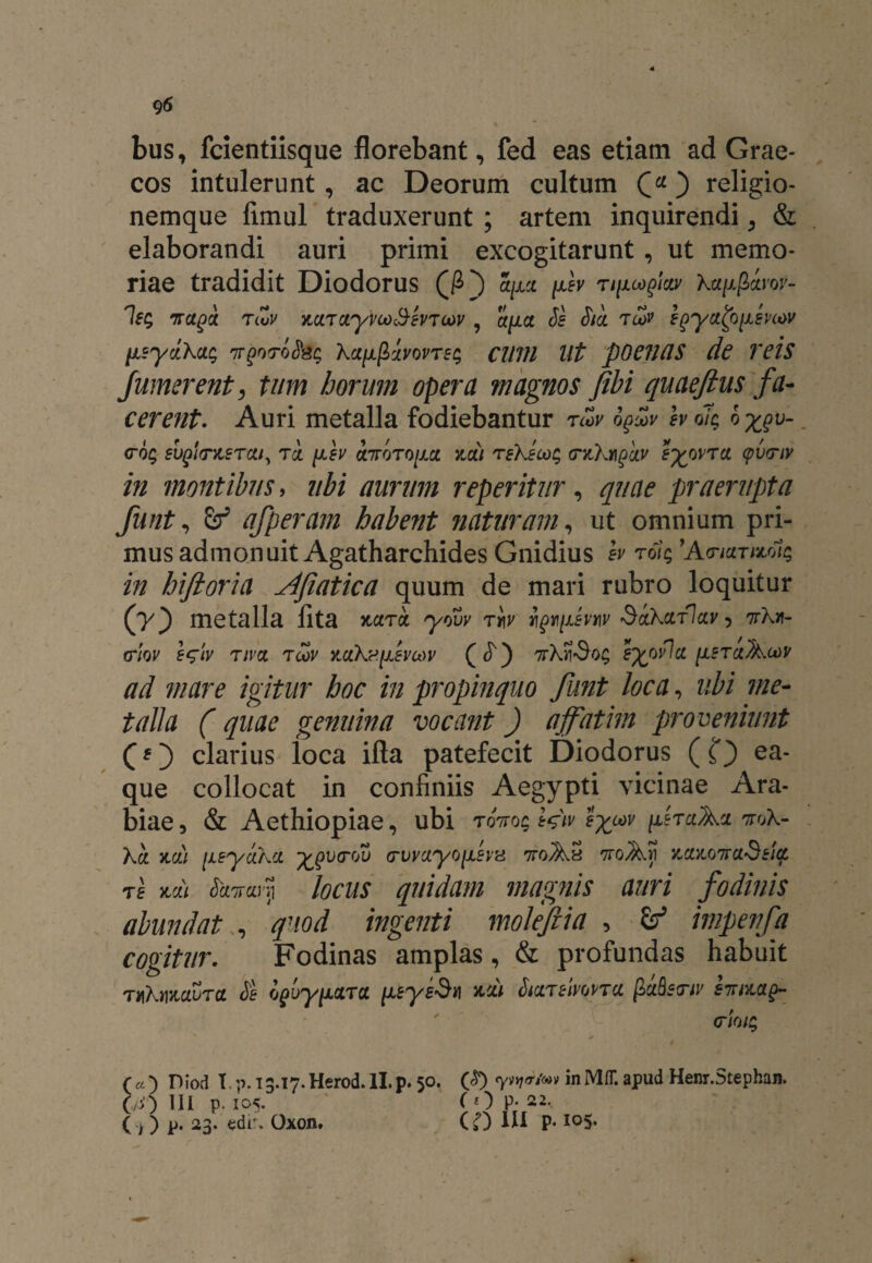 bus, fcientiisque florebant, fed eas etiam ad Grae¬ cos intulerunt, ac Deorum cultum ) religio¬ nemque fimul traduxerunt ; artem inquirendi, & elaborandi auri primi excogitarunt, ut memo¬ riae tradidit Diodorus (/O a/xct fev r//xcoglar Xa/xglrof- Isg Traga riZv MTayvco3evToov , apa Se Sta tcov egya^jxmov [isydKac; nrgoroSsc; ka[xfiavovTe<; CUUI Ut pOCJUlS de Teis Jumerent, tum horum opera magnos fibi quaefius fa¬ cerent. Auri metalla fodiebantur rcZv oguv h oTc 6 %gv- <r% euglmsTai, tql fev airoToim ndi reXecoc, <ntXmgdv eywTa <pv<riv in montibus, ubi aurum reperitur, quae praerupta funt, afperam habent naturam, ut omnium pri¬ mus admonuit Agatharchides Gnidius h tolq 'Amar wac, in hiftoria Afiatica quum de mari rubro loquitur (y*) metalla lita x,ara yovv Tt\v i\gt\[j.evw SaXarlav 5 wXit- triov eqiv tiva tcov Y.aXdfevu>v ( ^) gfcovlcc [leraKwv ad mare igitur hoc in propinquo Jiint loca, ubi me¬ talla (quae genuina vocant) affatim proveniunt clarius loca ifta patefecit Diodorus (f) uti¬ que collocat in confiniis Aegypti vicinae Ara¬ biae , & Aethiopiae, ubi toVo$ Wiv eyuav fraAci Xa. yidi [leyaXa -fcgvrQv (rvvayo[LSV'd 7toAS 7roAi) ymotraSeia ts na) SanarYi locus quidam magnis auri fodinis abundat , quod ingenti molejiia , Zf impenfa cogitur. Fodinas amplas, & profundas habuit thX»izaura Se oguy^atol iLeysSn %di StarelwTa fiuQetru' huag- (7101$ ( « ) Diod T. p. 13.17. Herod. II. p. 50. in Mfl*. apud Henr.Stephan. (a>) III p. I05. fOP; 22, C >) P* 23. edir. Oxon. (»0 IU P- io5-