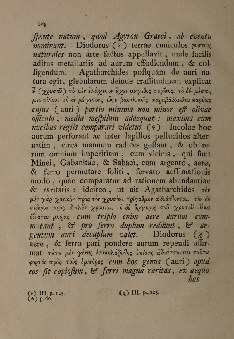 fponte natum , quod Apyron Graeci, ab eventu nominant. Diodorus (u } terrae cuniculos <pwnxCsq naturales non arte fa&os appellavit, unde facilis aditus metallariis ad aurum effodiendum , & col¬ ligendum. Agatharchides poftquam de auri na¬ tura egit, glebularum deinde craflitudinem explicat a (^v(roiI) to juiv skary^i^ov eyei fjLEysSog mifivog. to Se fE<rovr 1l8(T%lk0V. TO St {ASyt^OV, <X>$8 ficLFlklMU; 'KaQaft&As&QU KClQVQtg cujus (auri) minima non minor eft olivae ojjiculo, media mejpilum adaequat: maxima cum nucibus regiis comparari videtur Q<pj Incolae hoc aurum perforant ac inter lapillos pellucidos alter¬ narim , circa manuum radices geftant, & ob re¬ rum omnium imperitiam , cum vicinis , qui funt Minei, Gabanitae, & Sabaei, cum argento, aere, & ferro permutare foliti , fervato aeftimationis modo, quae comparatur ad rationem abundantiae & raritatis : idcirco, ut ait Agatharchides tov yib yag yakviov nrfog tov ££0<roy, olAcltIovtou. tov Se ariSingov nrgbc, Snrkxv ^vtiqv. o Se agyvQog tou ygvrov Ssact SvvciTcu jjLo/pctg cum triplo enim aere aurum com¬ mutant , Z? pro ferro duplum reddunt, ar¬ gentum auri decuplum valet. Diodorus (% j aere , & ferro pari pondere aurum rependi affir¬ mat thth [jlev yEva5 87rmokalovlog hrimc, aActTTovrcii TauTcc fogTia ttqoc, tovq e(jltto^ cum hoc genus Q auri j apud eos fit copiofum, fij* ferri magna raritas, ex aequo has (O UI.p.n$. ii) IU. p^i25- W P-6°*