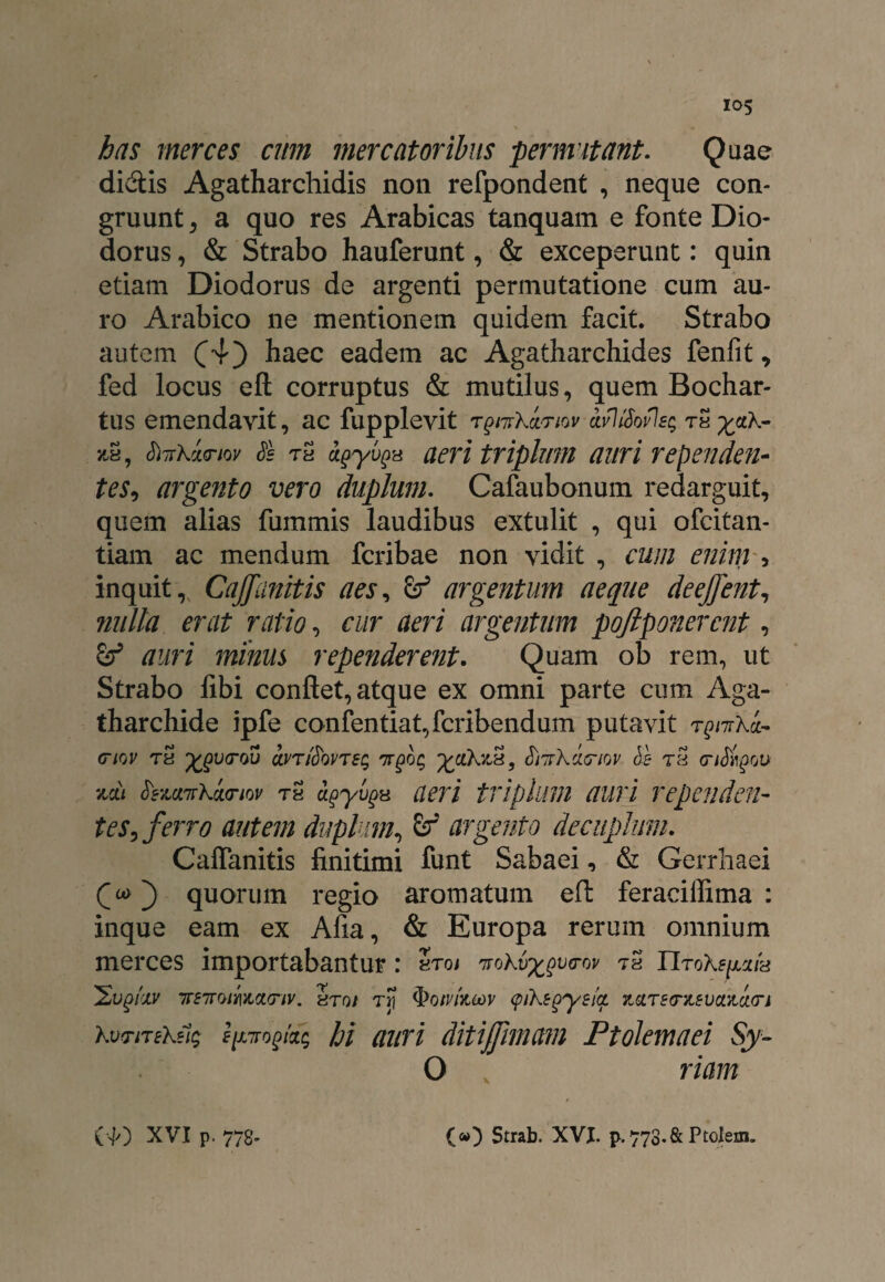 has merces cum mercatoribus permutant. Quae didis Agatharchidis non refpondent , neque con¬ gruunt , a quo res Arabicas tanquam e fonte Dio¬ dorus , & Strabo hauferunt, & exceperunt: quin etiam Diodorus de argenti permutatione cum au¬ ro Arabico ne mentionem quidem facit. Strabo autem (4) ^aec eadem ac Agatharchides fenlit, fed locus eft corruptus & mutilus, quem Bochar- tus emendavit, ac fupplevit rgnTkwnw-avIfiovJes tS yctk- jtS, tiTrkinov Ss th agyvgH aeri triplum auri rependen¬ tes, argento vero duplum. Cafaubonum redarguit, quem alias fummis laudibus extulit , qui ofcitan- tiam ac mendum fcribae non vidit , cum enim , inquit, Caffunitis aes, & argentum aeque deejfent, nulla erat ratio, cur aeri argentum pojlponercnt, auri minus rependerent. Quam ob rem, ut Strabo libi conflet, atque ex omni parte cum Aga- tharchide ipfe confentiat,fcribendum putavit T^7rXa- (tiqv tS ^V(TOu olvt$QVTeq 'jrgoq yjxkvJs, frtTrkxcnov Sb rS <r/J)T£ou zdt fozavrKi<nov tS agyugx aeri triplum auri rependen¬ tes, ferro autem duplum, argento decuplum. Calfanitis finitimi funt Sabaei, & Gerrhaei Cu>') quorum regio aromatum eft feraciffima : inque eam ex Afia, & Europa rerum omnium merces importabantur: Sto/ 'irokv^vtrw tS riroX^/a 'Sugfav ir£7roiY\yLCL(nv. Sto/ tj? cpikegysiq. 7iciTe<rz£vcL&ct(n kvriTek?i$ spirogi'*; hi auri ditijfimam Ptolemaei Sy~ O riam