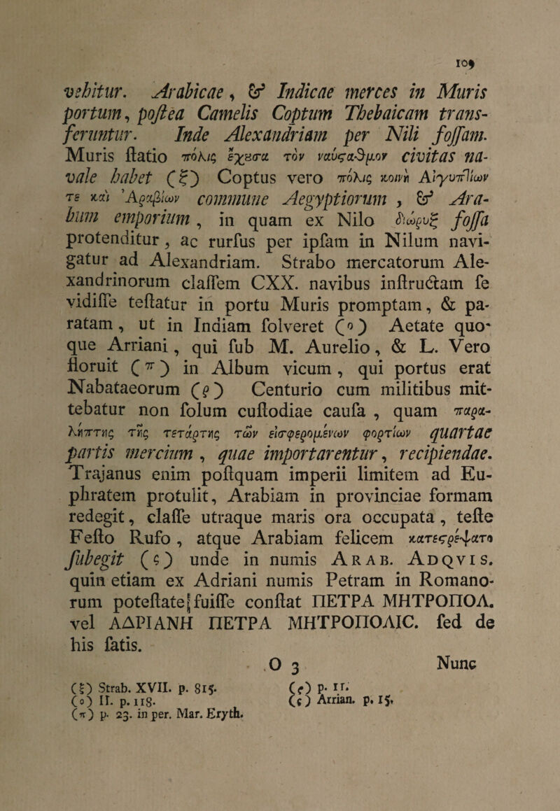 vehitur. Arabicae, & Indicae merces in Muris portum, poftea Camelis Coptum Thebaicam trans¬ feruntur. /«de Alexandriam per Nili fojfam. Muris ftatio ttok^ rov vciv$a$[j.or civitas na¬ vale habet Coptus vero ntoKk; kom AlyinfliM ts jccc/ 'Agcfilcov commune Aegyptiorum , bliin emporium, in quam ex Nilo /# protenditur , ac rurfus per ipfam in Nilum navi¬ gatur ad Alexandriam. Strabo mercatorum Ale¬ xandrinorum claffem CXX. navibus inflrudam fe vidiffe teftatur in portu Muris promptam, & pa¬ ratam, ut in Indiam folveret Aetate quo* que Arriani, qui fub M. Aurelio, & L. Vero floruit (n) in Album vicum, qui portus erat Nabataeorum (?) Centurio cum militibus mit¬ tebatur non folum cufiodiae caufa , quam 7r^a- Km7m\q tu>v eW^o^mov (pogrioov quartae partis mercium , quae importarentur, recipiendae. Trajanus enim poflquam imperii limitem ad Eu¬ phratem protulit, Arabiam in provinciae formam redegit, claffe utraque maris ora occupata, tefte Fello Rufo, atque Arabiam felicem *cn-^f4a™ fubegit (O unde in numis Arab. Adqvis. quin etiam ex Adriani numis Petram in Romano¬ rum poteflatejjfuifle conflat IIETPA MHTPOIIOA. vel AAPIANH IIETPA MHTPOIIOAIC. fed de his fatis. O 3 Nunc «) Strab. XVII. p. Si5- C<0 P* P* (o) II. p.ng. (c) Arrian. p. 15* (O P- 23. in per. Mar. Er/th.
