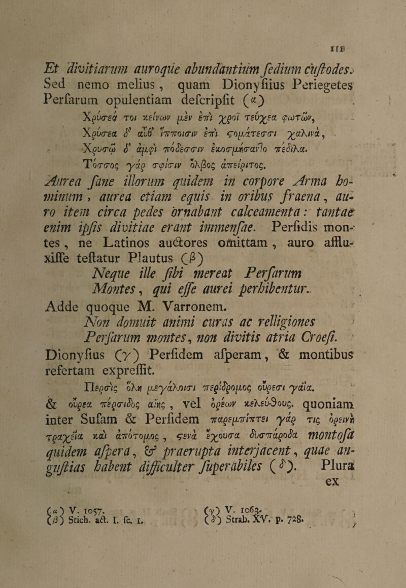 rri' Et 'divitiarum auroque abundantium fedium cujlodesj Sed nemo melius, quam Dionyfiius Periegetes Perfarum opulentiam defcripfit («) to/ keivcov fsv hu ypoi rsvysoL (pcorcov, Xgvtrsct cchff 'liriroitriv hr\ ^oyArstTtri yakiva, <T ajjip 'jToSs(r<nv evLQ<rfii(rav)Q Trefoha. Q/sf^ (r<p!<riv okfioq onreigtTQq. Aurea fune illorum quidem in corpore Arma ho¬ minum , etiam equis in oribus fraena, au* ro item circa pedes 'ornabant calceamenta: tantae enim ipfis divitiae erant immenfae. Perfidis mon¬ tes , ne Latinos au&ores omittam, auro afflu- xiffe teftatur Plautus C&) Neque ille fibi mereat Perfarum Montes, qui ejfe aurei perhibentur.. Adde quoque M. Varronem. Non domuit animi curas ac relligiones Perfarum montes, non divitis atria Croefi. • Dionyfius Qy') Perfidem afperam, & montibus refertam expreflit. liberis okv [lEyikoicn ovgetri yctia. & ovgta 7tegnSoQ akq , vel xeksvdoug. quoniam inter Sufam & Perfidem vage pir far ei yag nq b^ivh T^iyfia mi OL7rQTO[ioq , seva eypvtrct $v<nragotici montofU quidem afpera, Zf praerupta interjacent, tf/z- guftias habent difficulter fuperabiles (<0- Plura ex CO V. T°57-