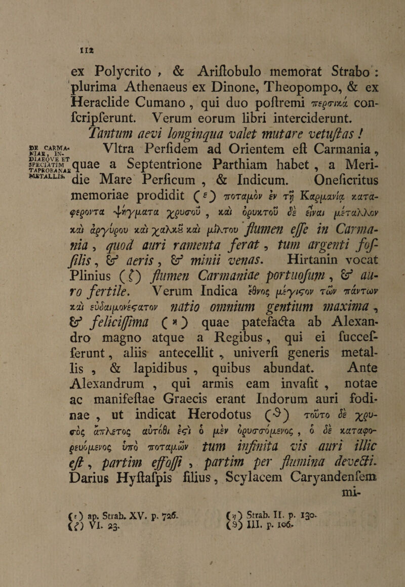 II* ex Polycrito > & Ariflobulo memorat Strabo : plurima Athenaeus ex Dinone, Theopompo, & ex Heraclide Cumano , qui duo poflremi ntsQTtm con- fcripferunt. Verum eorum libri interciderunt. Tantum aevi longinqua valet mutare vetuftas! be^carma. Vitra Perfidem ad Orientem eft Carmania, Elo€£quae a Septentrione Parthiam habet , a Meri- wstallis. Mare Perficum , & Indicum. Oneficritus memoriae prodidit (O vara^hv h ry Kaftutvfo mra- <pegovT(t ^ry/xctru %gi>(rov , koc) ogUKrou Se elvai fxercikkov 3tdt agyvgov %ctt yaXKx udi yJikTw flumen ejfe in Carma¬ nia , quod auri ramenta ferat, tum argenti fof¬ flis , aeris, minii venas. Hirtanin vocat Plinius (f) flumen Carmaniae portuofum, & r# fertile. Verum Indica feyi^ov tu>v thxvtcov xa/ evScuixovezccTov natio omnium gentium maxima, felici/fima ( #) quae patefa&a ab Alexan¬ dro magno atque a Regibus, qui ei fuccet ferunt, aliis antecellit ,, univerfi generis metal¬ lis , & lapidibus , quibus abundat. Ante Alexandrum , qui armis eam invafit , notae ac manifeftae Graecis erant Indorum auri fodi¬ nae , ut indicat Herodotus (•$) touto SI u.nrksToq avToSt. e$) 6 fev ogurcro[xeyot; , 6 Se Mrcicpo- Q£V(J[L£VQ$ V7TQ 'TTOTCt^LOV fUm illfflitU ViS ttlim UHC eft, partim ejfojft , partim per flumina deveffi. Darius Hyftafpis filius , Scylacem Caryandenfem mi- (f) ap. Strah. XV. p. 7^* U) VI. 23* (17) Strab. II. p. 130. (S) XII. P- 106» /