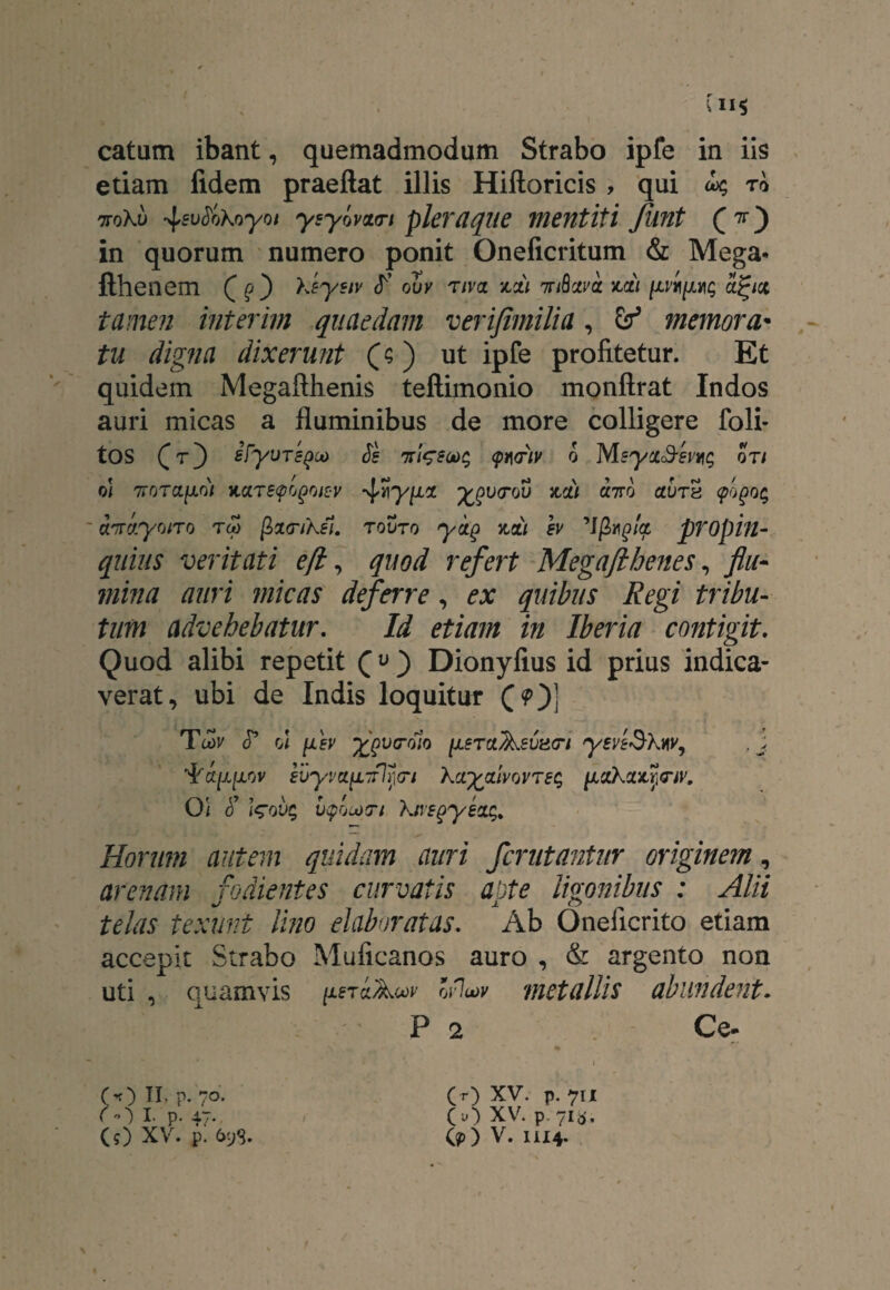 etiam fidem praeftat illis Hiftoricis , qui o^ to ttoKu 4sv&Koyot yeyomn pleraque mentiti funt (*') in quorum numero ponit Oneficritum & Mega- tamen interim quaedam verijimilia, & memora• tu digna dixerunt (? ) ut ipfe profitetur. Et quidem Megafthenis teftimonio monftrat Indos auri micas a fluminibus de more colligere foli- oi 7TOTa|ULO/ MTeyrjQQlZV 4yyiLZ ^y<T0U 3idl U7T0 CtvT8 (pQgQ$ quius veritati e (i, quod refert Megaflbenes, flu¬ mina auri micas deferre, £.r quibus Regi tribu¬ tum advehebatur. Id etiam in Iberia contigit. Quod alibi repetit (« ) Dionyfius id prius indica¬ verat, ubi de Indis loquitur (?)] Horum autem quidam auri fcrutantur originem, arenam fodientes curvatis aote ligonibus : Alii JL O telas texunt Uno elaboratas. Ab Oneiicrito etiam accepit Strabo Muficanos auro , & argento non uti , quamvis /xeraAo^ ofluov metallis abundent• P 2 Ce- O) p. 7o. ( O I P- 47- CO XV. p. £>98. (r) XV. p. 711 CO XV. p. 71&. O) V. 1114.