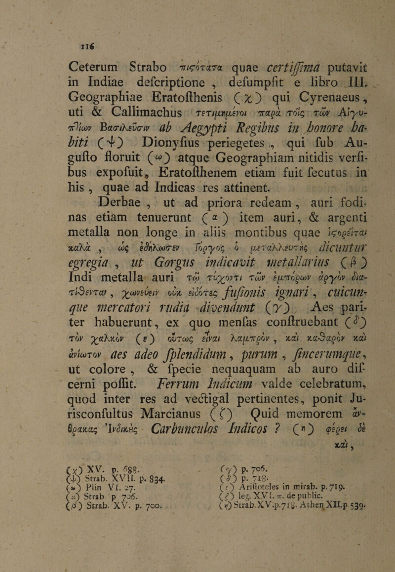 Ceterum Strabo ira quae certi [fima putavit in Indiae defcriptione , defumpfit e libro III. Geographiae Eratoflhenis QxD qui Cyrenaeus, Uti & Callimachus teti[ivijl£voi nraga rolg toov Alyv- nfliw B(t<riKev(riv ab Aegypti Regibus in honore ha¬ biti (4} Dionyfius periegetesqui fub Au- guflo floruit atque Geographiam nitidis verli- bus expofuit, Eratofthenem etiam fuit fecutus in his , quae ad Indicas res attinent. Derbae , ut ad priora redeam , auri fodi¬ nas etiam tenuerunt (* ) item auri, & argenti metalla non longe in aliis montibus quae W^elrai nakcc , ae&kooTSv logyog o (xerccAksvryi; dicunt UT egregia , ut Gorgus indicavit metallarius (£) Indi metalla auri TW tv%qvti tcov e[i7rngoov agyw tia- tiSsvtat , %00V51'mv owt e}&ts$ fllflOllis ignari , CUicUJl- que mercatori rudia divendunt (7) Aes pari¬ ter habuerunt, ex quo menfas conflruebant tw yakyCw (s) qvtcoc; sivcu kx^nrgov , ita/ >taSctgov %x) micotqv aes adeo fplendidum, purum , fincerumque., ut colore , & fpecie nequaquam ab auro dif* cerni poflit. Ferrum Indicum valde celebratum, quod inter res ad vedtigal pertinentes, ponit Ju- risconfultus Marcianus ( f) Quid memorem w- Sgocm; 9ivStKB$ Carbunculos Indicos ? O) & td:/, Cy) XV. p. ■%?. (f) Strab. XVII. p. 834* (») Plin Vi. 27. (ci) Strab p 7~;5. (/i) Strab. XV. p. 700. C } p. / • W p. 718- . . (5) Ariftoteles in mirab. p.719. (<?) leg. XVi. 7r. depublic. (?) Strab.XV.p.7t8- AthenXIIp 539.
