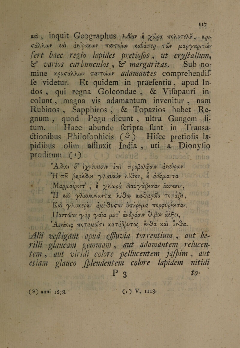 iicli , inquit Geographus kAiav i X(o§# ttoKvtsK^, x^/- ^dkkoov ysju ivtyiiuav ntccvtoioov mQctTrsg ro\v (Jiagyciptroov fert haec regio Lapides pretiofos, ut cryftallum, &r varios carbunculos , margaritas. Sub no¬ mine iravroloov adamantes comprehendit fe videtur. Et quidem in praefentia, apud In¬ dos , qui regna Golcondae , & Vifapauri in¬ colunt , magna vis adamantum invenitur , nam Rubinos , Sapphiros , & Topazios habet Re¬ gnum , quod Pegu dicunt , ultra Gangem fi- tum. Haec abunde fcripta funt in Transa¬ ctionibus Philofophicis Hifce pretiofis la¬ pidibus olim affluxit India , uti a Dionyfio proditum (0 'AAo/ J1’ l-fcveuacnv hri '7rgofiokrl(riv clvclvqoov *H ttS [lygi Au ykauwv klSov, i ci&lyctvTa. Mc^/xa/poiT , i ykoogd J/avydfefrcty icurmiv, H nat ykciuYvioooiTct ki-Sov xct-Sccgoio TG7tci(h , Kdi ykvitsfflv V7ryig?[juz 'tto^v^hctolv. Ylavrolov yiQ ycua [xer dyfydcriy okfiov cis&i, 'Aevioit; 7rQT«//.o/V/ JcaTappuTo; evSx za) *zv$cl. * 1 1 - ♦ Alii vefiigant apud effluvia torrentium , aut be- rilli glaucam gemmam, aut adamantem relucen¬ tem , aut viridi colore pellucentem jajpim, aut etiam glauco fplendentem colore lapidem nitidi P 3 to*
