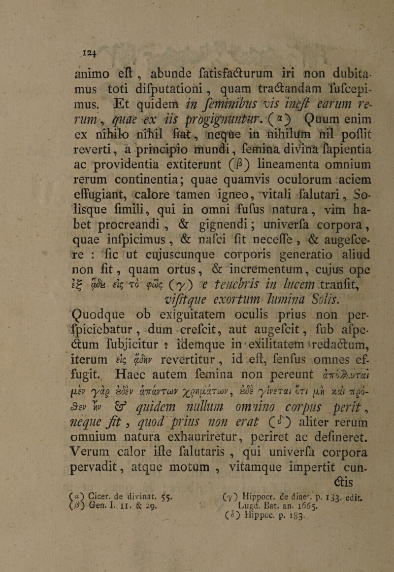 12* ' r- ' ■ x • ^ ^ ’ animo eft , abunde fatisfa&urum iri non dubita¬ mus toti difputationi, quam tra&andam Tufcepi- mus. Et quidem in feminibus vis ineft earum re¬ rum , quae ex iis progignuntur. («) Quum enim ex nihilo nihil fiat, neque in nihilum riil poffit reverti, a principio mundi, femina divina fapientia ac providentia extiterunt (fi) lineamenta omnium rerum continentia; quae quamvis oculorum aciem effugiant, calore tamen igneo, vitali falutari. So¬ lisque fimili, qui in omni fufus natura, vim ha¬ bet procreandi , & gignendi; univerfa corpora, quae infpicimus , & nafci fit necelfe , & augefce- re : lic ut cujuscunque corporis generatio aliud non fit, quam ortus, & incrementum, cujus ope I? Su ek to <pcoc (y) e tenebris in lucem tranfit, vijitque exortum' lumina Solis. Quodque ob exiguitatem oculis prius non per- fpiciebatur , dum crefcit, aut augefcit, fub afpe- dum fubjicitur ? idemque in exilitatem freda6tum, iterum ek <ftmv revertitur, id efi, fenfus omnes ef¬ fugit. Haec autem femina non pereunt hrcAurdi fsv yag h&v cittcivtcov , kSs ylvsTcu ori fv\ yjm tiqo- £ev w & quidem nullum omnino corpus perit, neque fit, quod prius non erat (?) aliter rerum omnium natura exhauriretur, periret ac delineret. Verum calor ifte falutaris , qui univerfa corpora pervadit, atque motum , vitamque impertit eun¬ dis (a) Cicer, de divinat. 5$. (7) Hippocr. de diae»-. p. 133. edit. (/4) Gen. I* II. & 29. ' Lugd. Bat. an. 1665. _ (<$) Hippoc. p. 183.