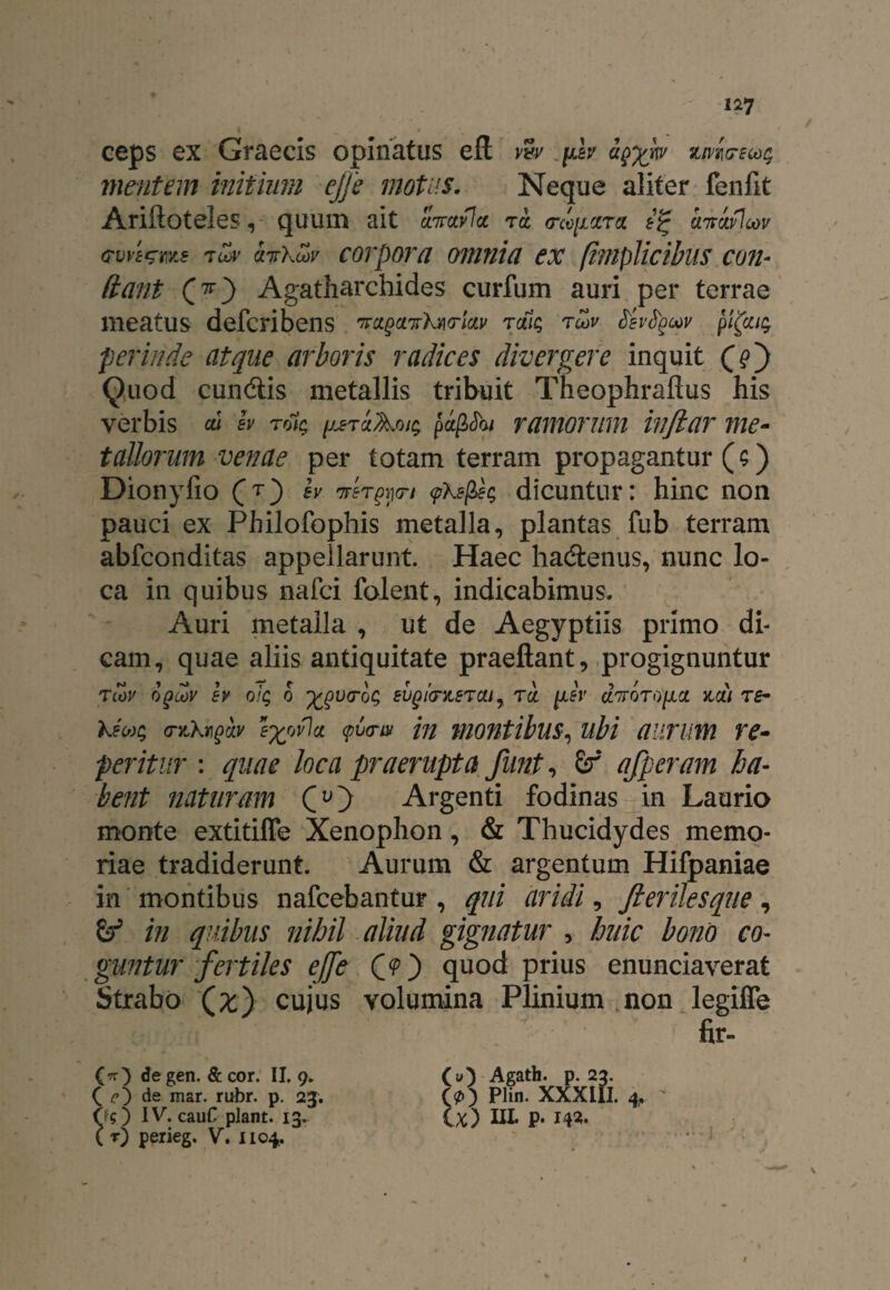 ceps ex Graecis opinatus eft v%v fib ziw<rsta$ mentem initium ejje motus. Neque aliter fenlk Ariftoteles, quum ait cnrctvla rct <rco[icira hmwlow (TVve^ms 7LvV cnrkoov COTpOTCl OTtUlici eX (inipUcibuS COII- dant Agatharchides curfum auri per terrae meatus defcribens ^ctpa^kwlcLv rdi$ tu>v frbtycov pi(ca$ perinde atque arboris radices divergere inquit Qe) Quod eundis metallis tribuit Theophraftus his verbis cu b ro1$ ^tclAou; pafiShi ramorum ivftar me¬ tallorum venae per totam terram propagantur ($) Dionyfio (t) b irer^ri <pkep>e$ dicuntur: hinc non pauci ex Philofophis metalla, plantas fub terram abfeonditas appellarunt. Haec hadenus, nunc lo¬ ca in quibus nafei folent, indicabimus. Auri metalla , ut de Aegyptiis primo di¬ cam, quae aliis antiquitate praeftant, progignuntur Tiov opoov b oiq o -fcgvtroc; eugiovigTOUy rei jxb diroroixci ytcii re- keu$ (ryJkmpav e%ovlct cpv<nv m montibusubi auruvti re¬ feritur : quae loca praerupta funt, 6f afferam ha- bent naturam (O Argenti fodinas in Laurio monte extitiffe Xenophon, & Thucidydes memo¬ riae tradiderunt. Aurum & argentum Hifpaniae in montibus nafcebantur , qui aridi, Jlerilesque, & in quibus nihil aliud gignatur , huic bono co¬ guntur fertiles ejfc CO quod prius enunciaverat Strabo (^) cujus volumina Plinium non legiffe fir- (tt) degen. & cor. II. 9. (u) Agath. p. 23. ( c) de mar. rubr. p. 23. (p) Plin. XXXLII. 4,  Os) IV. cau£ piant. 13. (x) III» P» 142» ( r) perieg. V. 1104.