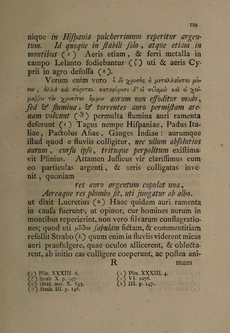 nique in Hifpania pulcherrimum repentur argen¬ tum. Id quoque in ftabili Jblo , atque etiam in montibus ( e ) Aeris etiam, & ferri metalla in campo Lelanto fodiebantur (O uti & aeris Cy¬ prii in agro defoffa ). Verum enim vero o Se ** ^sraKKsverai fi- vov , ctKka zcti (tvqstcu, zarctcpsgHcrt S oi Trolotfii oi ffi- tictppoi rw 'xjprhw ct[i(j.oy aurum non effoditur modo, fed flumina, &T5 torrentes auro permiftam are- nam volvunt permulta flumina auri ramenta deferunt (O Tagus nempe Hifpaniae, Padus Ita¬ liae , Pactolus Afiae, Ganges Indiae : aurumque illud quod e fluviis colligitur, nec ullum abfolutius aurum, curfu ipjo, trituque perpolitum exillima- vit Plinius. Attamen Juffieus vir clariflimus cum eo particulas argenti, & aeris colligatas inve¬ nit , quoniam res auro argentum copulat una, Aereaque res plumbo fit, uti jungatur ab albo. ut dixit Lucretius fi) Haec quidem auri ramenta in caufa fuerunt, ut opinor, cur homines aurum in montibus reperierint, non vero filvarum conflagratio¬ nes; quod uti fiSov fabulam fictam, & commentitiam refellit Strabo (fi) quum enim in fluviis viderent micas auri praefulgere, quae oculos allicerent, & oblecta¬ rent, ab initio eas colligere coeperunt, ac pollea ani- R mum (O PHn. XXXTII 5. (O Plin. XXXTII. 4. CIO Strah. X. p. 447. VI. 1075. (»7 5 Ovid. met. X. 643. (A) 111. p. I47. Strub. III. p. 146.