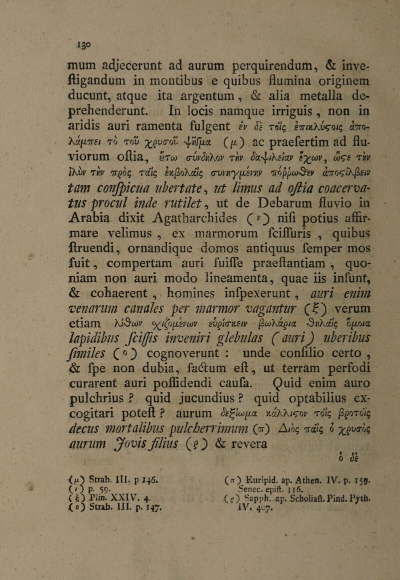 mum adjecerunt ad aurum perquirendum, & inve- ftigandum in montibus e quibus flumina originem ducunt, atque ita argentum, & alia metalla de¬ prehenderunt. In locis namque irriguis , non in aridis auri ramenta fulgent h Se toh; eirnCkv^ois ano- Xipnei to rov ^vtrol (/x) ac praefertim ad flu¬ viorum oftia, HTU) (TVvSt\X0V Tt\V Sci-^jke/ctv a)Vf W ikvv rrjy npog ralg szfiokcfiq erwtiynevrw noppco&ev ano^lkfieip tam confpicua ubertate, ut limus ad oftia coacerva¬ tus procul inde rutilet, ut de Debarum fluvio in Arabia dixit Agatharchides (v) nifi potius aftir* mare velimus , ex marmorum fciffuris , quibus ftruendi, ornandique domos antiquus femper mos fuit, compertam auri fuiffe praeflantiam , quo¬ niam non auri modo lineamenta, quae iis infunt, & cohaerent , homines infpexerunt, auri enim venarum canales per marmor vagantur (?) verum etiam k/ScoV %ito[ASVcov evpicntetv fiookapia Smkcfig o/xo/a lapidibus fciffts inveniri glebulas (auri) uberibus fimiles (0) cognoverunt : unde confilio certo , & fpe non dubia, facflum eft, ut terram perfodi curarent auri pollidendi caufa. Quid enim auro pulchrius ? quid jucundius ? quid optabilius ex¬ cogitari poteft ? aurum v.cikki^ov nolg Pporoiq decus mortalibus pulcherrimum (ft) Ai% nefis ® z?V(T^ aurum Jovis filius (?) & revera 0 Se <ft) Strab. III. p 146. (.0 P- 59- (£) Piin. XXIV. 4. i 0) Strab. IJI. p. 147. (O Euripid. ap. Athen. IV. p. 155. Senec. epift. 116. (?) Sapph. ap. Scb0liaft.Pind.P7th. IV. 407. % * /