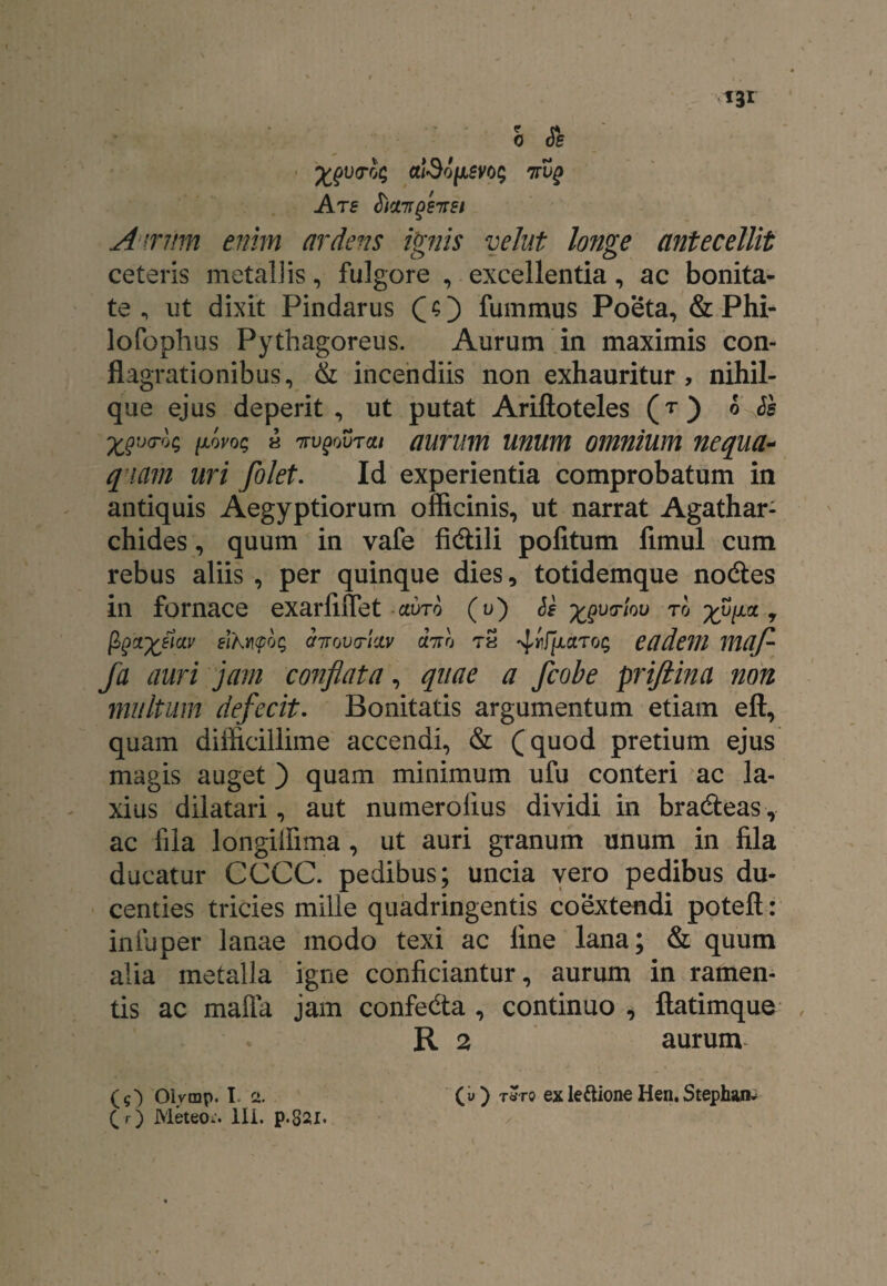 Xgviroi; atdofJLm; 7rug Are Sict7rgeire/ Airrim enim ardens ignis velut longe antecellit ceteris metallis, fulgore , excellentia, ac bonita¬ te , ut dixit Pindarus (O fummus Poeta, & Phi- lofophus Pythagoreus. Aurum in maximis con¬ flagrationibus, & incendiis non exhauritur, nihil- que ejus deperit , ut putat Ariftoteles (t) h Ss ^yoc; a TrvgovTai aurum unum omnium nequa- qiam uri folet. Id experientia comprobatum in antiquis Aegyptiorum officinis, ut narrat Agathar- chides, quum in vafe fidili politum fimul cum rebus aliis, per quinque dies, totidemque nodes in fornace exarliffet ctvro (u) Se x9V(r'l0U to * ^^X^m airovtridv fato tS 4tfpxTog eadem maj- fa auri jam conflata, quae a fcobe priftina non multum defecit. Bonitatis argumentum etiam eft, quam difficillime accendi, & (quod pretium ejus magis auget ) quam minimum ufu conteri ac la¬ xius dilatari, aut numerolius dividi in bradeas, ac fila longiffima, ut auri granum unum in fila ducatur CCCC. pedibus; uncia vero pedibus du¬ centies tricies mille quadringentis coextendi poteft: iniuper lanae modo texi ac fine lana; & quum alia metalla igne conficiantur, aurum in ramen¬ tis ac mafta jam confeda , continuo , ftatimque R 2 aurum- (O Olvmp. I. 2. (i>) tSto exle&ione Hen.Stephan* (_ r) MeteOi. 111. p.82l.