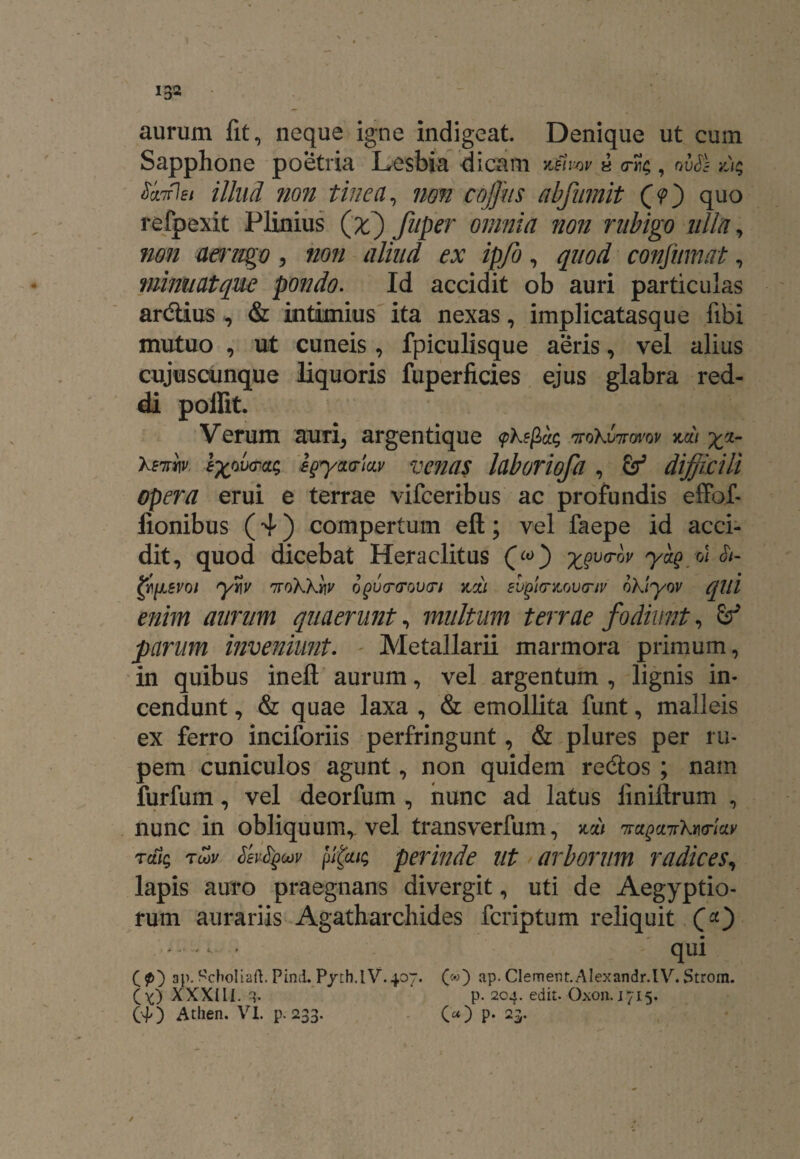 aurum fit, neque igne indigeat. Denique ut cum Sapphone poetria Lesbia dicam vMmv a , ovSs z); SanfJsi illud non tinea, non coffius abfumit (O quo refpexit Plinius (jc) fuper omnia non ntbigo ulla, non aerugo, non aliud ex ipfo, confumat, minuat que pondo. Id accidit ob auri particulas ardlius, & intimius ita nexas, implicatasque fibi mutuo , ut cuneis, fpiculisque aeris, vel alius cujuscunque liquoris fuperficies ejus glabra red¬ di poilit. Verum auri, argentique \pkefioit; ttoXvitovov zdi \ri- Xw. effira; egycLo-lav venas laboriofa , difficili opera erui e terrae vifceribus ac profundis effof- lionibus (4) compertum efl:; vel faepe id acci¬ dit, quod dicebat Heraclitus («>) x$v™v yaQ.u &- fylJLSvoi yw 7rokXtiy ofcrcrova-i jcou evgt<nLov<nv oktyov qui enim aurum quaerunt, multum terrae fodiunt, 6P parum inveniunt. Metallarii marmora primum, in quibus inefl; aurum, vel argentum , lignis in¬ cendunt , & quae laxa , & emollita funt, malleis ex ferro inciforiis perfringunt, & plures per ru¬ pem cuniculos agunt, non quidem re&os ; nam furfum, vel deorfum , nunc ad latus liniflrum , nunc in obliquumr vel transverfum, zdi '7ra^ct7rkwkv tai; tmv Sevfycov [tfai; perinde ut arborum radices, lapis auro praegnans divergit, uti de Aegyptio¬ rum aurariis Agatharchides fcriptum reliquit CO - * qui (p) ap. Scholiaft. Pind. Pyth.lV.407. («) ap. Clement. Alexandr.lV. Strom. (Y) XXXIII. ■{. p. 204. edit. Oxon. 1715.