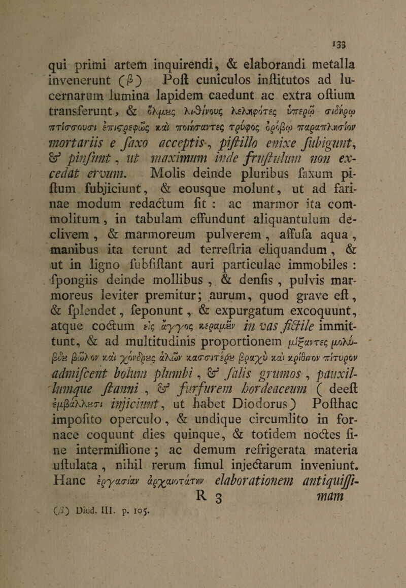 qui primi artem inquirendi, & elaborandi metalla invenerunt (£) Poli cuniculos inflitutos ad lu¬ cernarum lumina lapidem caedunt ac extra offiutn transferunt, & hiSivovi; XsXijf 0T5$ V7regco entheo 7rT<VcroD<r/ hriGgsqdc; zdi nroil\(rcivTe$ rgiupoc; ofgco 'na.QxiyXmlov mortariis e faxo acceptis•, pifiillo enixe Jubigunt, pinjhnt, ut maximum inde fntftuliun non ex¬ cedat ervum. Molis deinde pluribus faxum pi- llum fubjiciunt, & eousque molunt, ut ad fari¬ nae modum redadtum fit : ac marmor ita com¬ molitum , in tabulam effundunt aliquantulum de¬ clivem , & marmoreum pulverem , affufa aqua , manibus ita terunt ad terreflria eliquandum, & ut in ligno lubfiflant auri particulae immobiles : fpongiis deinde mollibus , & denfis , pulvis mar¬ moreus leviter premitur; aurum, quod grave eft, & fplendet, feponunt, & expurgatum excoquunt, atque codum sk ayyoq in vas fidiile immit¬ tunt, & ad multitudinis proportionem jjfctvTEc /xoXa- fioH ficol ov zdi yovtyvz aXcov zarcriTega fyoiyv zcti z^iSiyoy Trirugov admifeent bolum plumbi, Sf falis grumos , pauxil- lumque fi anni , Sf furfurem hordeaceum ( deell s^ciKKHTi injiciunt, ut habet Diodorus} Pofthac impofito operculo, & undique circumlito in for¬ nace coquunt dies quinque, & totidem nodes fi¬ ne intermiflione; ac demum refrigerata materia uftulata , nihil rerum fimul injedarum inveniunt. Hanc sQyacndv a^aiormv elaborationem antiquijfi- R 3 mam (/3) Diod. III. p. 105.