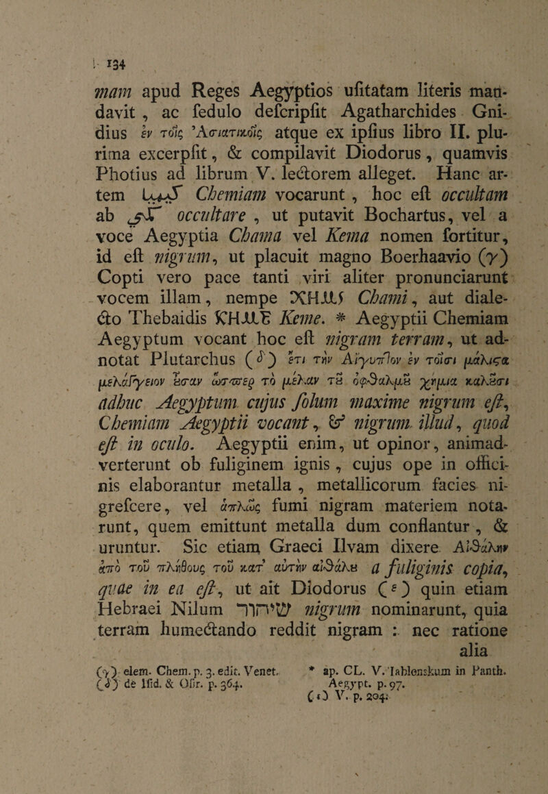 mam apud Reges Aegyptios ufitatam literis man¬ davit , ac fedulo defcripfit Agatharchides Gni- dius h toi; 9AcrioLrmlt; atque ex iplius libro II. plu¬ rima excerpfit, & compilavit Diodorus, quamvis Pholi us ad librum V. leCtorem alleget. Hanc ar¬ tem Chemiam vocarunt , hoc eft occultam ab <_fJT occultare , ut putavit Bochartus, vel a voce Aegyptia Cbama vel Kema nomen fortitur, id eft nigrum, ut placuit magno Boerhaavio (7) Copti vero pace tanti viri aliter pronunciarunt vocem illam, nempe XHUU Chami, aut diale¬ cto Thebaidis KHJULE Keme. # Aegyptii Chemiam Aegyptum vocant hoc eft nigram terram, ut ad- notat Plutarchus en riv A-tymlov h ToiVi liehcrfyeiov hrcLv cors&eg to ^ehciv th o<p.$ah[Li4 kciKh<ti adhuc Aegyptum cujus folum maxime nigrum eft, Chemiam Aegyptii vocant,. nigrum Aliud, quod eft in oculo. Aegyptii enim, ut opinor, animad¬ verterunt ob fuliginem ignis, cujus ope in offici¬ nis elaborantur metalla , metallicorum facies ni- grefcere, vel uttKmc, fumi nigram materiem nota¬ runt, quem emittunt metalla dum conflantur , & uruntur. Sic etiam Graeci Ilvam dixere AlScikn* «7to T.ov TrXrfiovQ rov kzt axnw (tlSctks a fuliginis COpia, qv.ae in ea eft, ut ait Diodorus (O quin etiam Hebraei Nilum Tin*t2P- nigrum nominarunt, quia terram humecftando reddit nigram : nec ratione alia (•>) elem. Chem.p. 3. edit. Venet. * ap. CL. V.Iahlonskum in Fanth. Ay ^ lfid. & OHr. p. 364. Aegypt. p. 97. (O V. p. 204; N