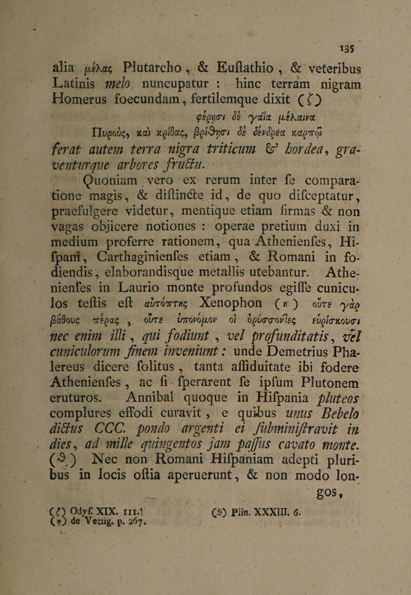 alia |uiskcu; Plutarcho , & Euflathio , & veteribus Latinis melo nuncupatur : hinc terram nigram Homerus foecundam, fertilemque dixit Q t) QtQfn $s ycfia. fJLskcuvct IIvQovh zcii xglQca;, Js Ssvtyect mgirco ferat autem terra nigra triticum hordea, gra- ventiirque arbores fruffu. ' , Quoniam vero ex rerum inter fe compara¬ tione magis, & difiindte id, de quo difccptatur, praefulgere videtur, mentique etiam firmas •& non vagas objicere notiones : operae pretium duxi in medium proferre rationem, qua Athenienfes, Hi- fpani, Carthaginienfes etiam, & Romani in fo¬ diendis, elaborandisque metallis utebantur. Athe- nienfes in Laurio monte profundos egilfe cunicu¬ los teftis efl: afrjwriis Xenophon (* ) oute yug P>aQovc nepcis , ovrs V7rovo[xov 61 ogvcyovl£$ evgifr&ovn nec enim illi, qui fodiunt , vel profunditatis, vel cuniculorum finem inveniunt: unde Demetrius Pha¬ lereus dicere folitus, tanta affiduitate ibi fodere Athenienfes, ac fi fperarent fe ipfum Plutonem eruturos. Annibal quoque in Hifpania pluteos complures effodi curavit, e quibus unus Bebelo diffus CCC. pondo argenti ei fubminiftravit in dies, ad mille quingentos jam pajfiis cavato monte. (3) Nec non Romani Hifpaniam adepti pluri¬ bus in locis oftia aperuerunt, & non modo lon¬ gos f ■ i r CQ oiyf XIX. III.’ C») Piin. XXXIII. <5. (?) de Yettig. p. 267,