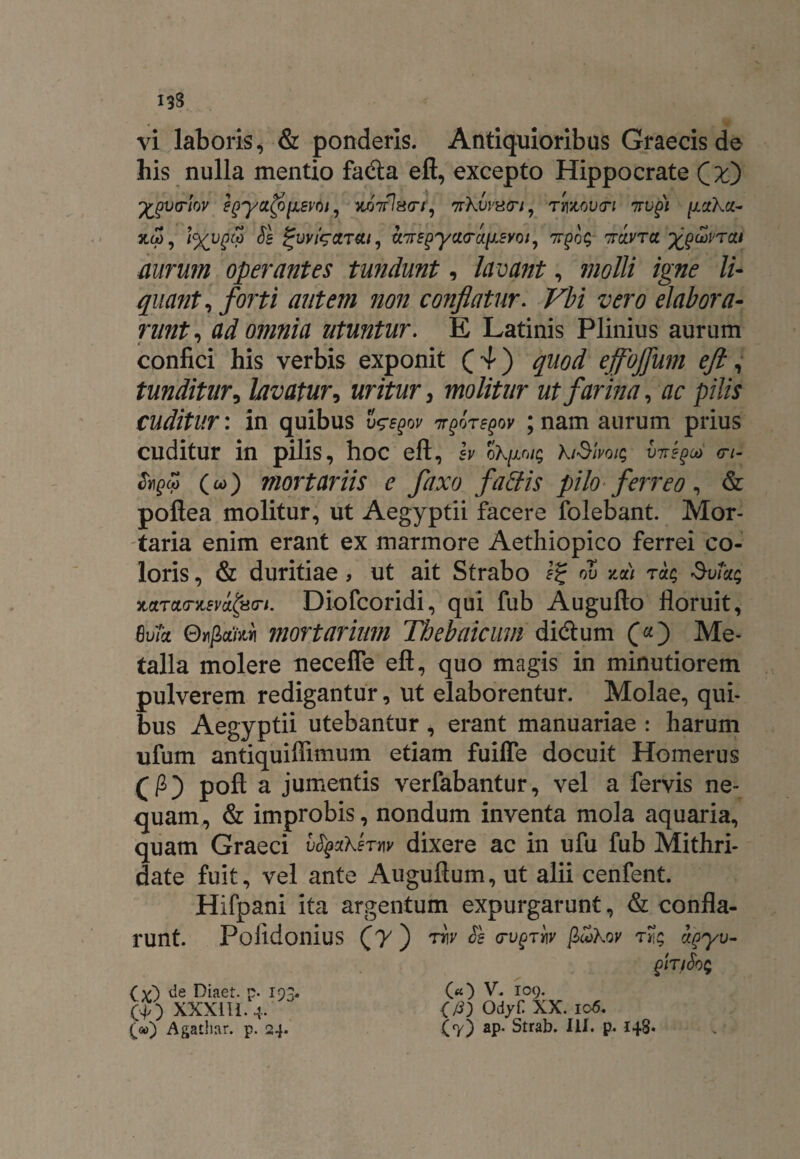 vi laboris, & ponderis. Antiquioribus Graecis de his nulla mentio fadla eft, excepto Hippocrate 'fcgvtrlov egya$UL8v6ij 'fcoVW/', 7rKvviStn, rmvcri nugi ^uKu- 5LW, & %VVigCtT&.l, U'7TS^yCt<TCt[J.EY0l, 7T£0 £ TTCdKTCJ J^gcioVTCtt nurum operantes tundunt, lavant, molli igne li¬ quant, forti autem non conflatur. z><?r0 elabora¬ runt, di 0/7/zz/d utuntur. E Latinis Plinius aurum confici his verbis exponit (4) quod ejfojfum eft, tunditur, lavatur, uritur, molitur ut farina, ac pilis cuditur: in quibus 7rgoregov ; nam aurum prius cuditur in pilis, hoc eft, h 0Xp/$ kiSlvQiq virgeo <rt- tycp (00) mortariis e fixo faffis pilo■ ferreo, & poftea molitur, ut Aegyptii facere folebant. Mor¬ taria enim erant ex marmore Aethiopico ferrei co¬ loris , & duritiae > ut ait Strabo 1% oZ t«<; SvTctq KctTCHnievitpo-i. Diofcoridi, qui fub Augufto floruit, Bvk OnjiciiM mortarium Thebaicum dicftum Me¬ talla molere ueceffe eft, quo magis in minutiorem pulverem redigantur, ut elaborentur. Molae, qui¬ bus Aegyptii utebantur, erant manuariae : harum ufum antiquiffimum etiam fuiffe docuit Homerus poft a jumentis verfabantur, vel a fervis ne¬ quam, & improbis, nondum inventa mola aquaria, quam Graeci Ztyzkhw dixere ac in ufu fub Mithri¬ date fuit, vel ante Auguftum, ut alii cenfent. Hifpani ita argentum expurgarunt, & confla¬ runt. Poiidonius (jy ) w Sb <rvgriv gokov tJl; hqyv- (x) de Diaet. p. 193. O) XXXIII. 4. («) V. 109. (j3) Odyf XX. 106.