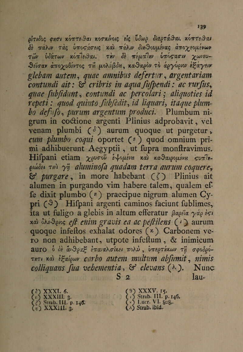ghiSbc; <pY\<Ti yi07rTsSou KO(nuvoi$ s1$ vSoog SictgTi&cu. x,qvts&m Js nTahiv rac; VTro^aorsi^ x,a/ nrctkiv tftm«Souj/ivas a-mysofsvM tcov CSarcoy hottIe<3-ai. tm ds vip/iflnv V7rc,$a<riv ycoveu- Seia-cLv a7foyy^evToq th p,o?a>j3c$a, Jta^a^ov to apyvgiw e$jcty£ir glebam autem, quae amnibus defertur, argentariam contundi ait: &* cribris in aqua fufpendi: ac rurfus, quae fubfidunt, contundi ac percolari; aliquoties id repeti: quod quinto fubfedit, liquari, itaque plum¬ bo defufo, purum argentum produci. Plumbum ni¬ grum in co&ione argenti Plinius adprobavit, vel venam plumbi (<^) aurum quoque ut purgetur > fplumbo coqui oportet (*) quod omnium pri¬ mi adhibuerunt Aegyptii , ut fupra monftravimus. Hifpani etiam ypv<rov mi yia&aiQofevx guttIh- giufei Tin y]i aluminofa quadam terra aurum coquerey & purgare, in more habebant CO Plinius ait alumen in purgando vim habere talem, qualem ef- fe dixit plumbo («) praecipue nigrum alumen Cy¬ pri (3) Hifpani argenti caminos faciunt fublimes, ita ut fuligo a glebis in altum efferatur gjtfiui yay fci kcii Qht$Qiot; efi enim gravis ea ac pe(lilens (O aurum quoque infeftos exhalat odores (*) Carbonem ve¬ ro non adhibebant, utpote infeftum , & inimicum auro o bs cwSgxj? hravaXmei , V7rs()Tmcov tJi (r<poS§o-- TMTi m) l^algcov cnrbo autem multum abfumit, nimis colliquans fua vehementia, elevans (*■). Nunc S 2 lam (*) XXXI. 6. CO xxxiil 3. Strab. ILI. p. 14& e o XXX1U. 3. (O xxxv. 15. ( O Strab- III. p. 146, (*) Lucr. VI. S08. ( a) Strab. ibid.