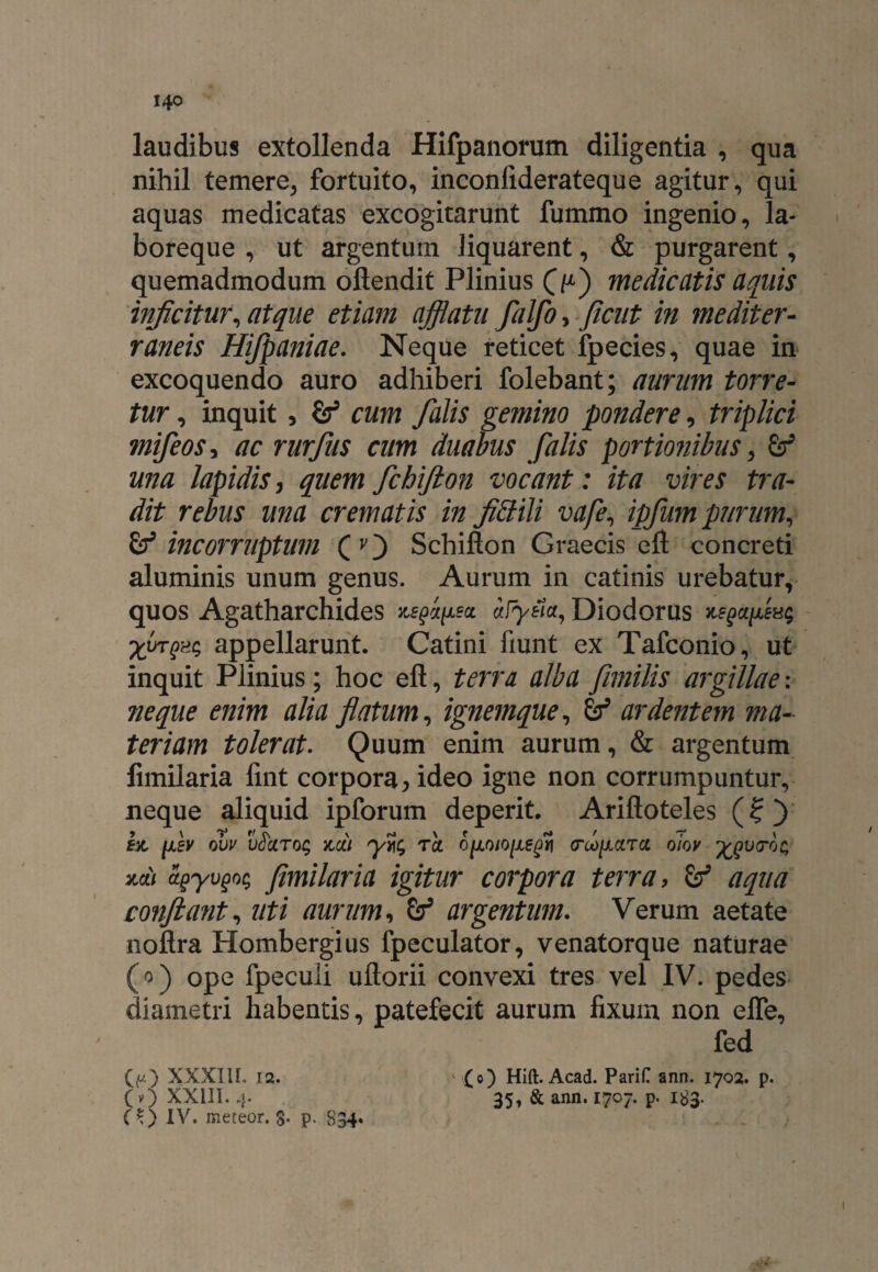 laudibus extollenda Hifpanorum diligentia , qua nihil temere, fortuito, inconiiderateque agitur, qui aquas medicatas excogitarunt fummo ingenio, la¬ boreque , ut argentum liquarent, & purgarent, quemadmodum oflendit Plinius O) medicatis aquis infcitur, atque etiam afflatu falfo, ficut in mediter¬ raneis Hifpaniae. Neque reticet fpecies, quae in excoquendo auro adhiberi folebant; aurum torre¬ tur , inquit , cum falis gemino pondere, triplici mifeoSi ac rurfus cum duabus falis portionibus, una lapidis, quemfchifton vocant: ita vires tra¬ dit rebus una crematis in fittili vafe, ipfum purum, & incorruptum (O Schifton Graecis eft concreti aluminis unum genus. Aurum in catinis urebatur, quos Agatharchides ^a/x?a aFyeia, Diodorus > Xyrgat; appellarunt. Catini fiunt ex Tafconio, ut inquit Plinius; hoc eft, terra alba fimilis argillae: neque enim alia flatum, ignemque, & ardentem ma¬ teriam tolerat. Quum enim aurum, & argentum fimilaria fint corpora> ideo igne non corrumpuntur, neque aliquid ipforum deperit. Ariftoteles (?) 9 \ l3 tt r\ \ rJ\f rt r -? \ ex, [xsv ovv vociroq xcii ytcl (roo^arci oiov ^utroc, za) agyvgoq fimilaria igitur corpora terra, aqua confiant, uti aurum, Ssf argentum. Verum aetate noftra Hombergius fpeculator, venatorque naturae (o) ope fpeculi uflorii convexi tres vel IV. pedes diametri habentis, patefecit aurum fixum non effe, fed (o) Hift. Acad. PariC ann. 1702. p. 35, & ann. 1707. p. 183. £» XXXIII. 12. (v) XXill. 4. (t) IV. meteor. 8- p. S34*