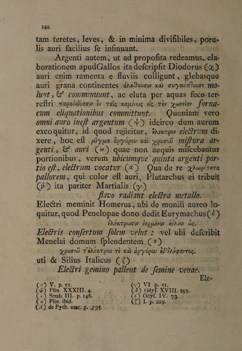 142 tam teretes , leves * & in minima divifibiles, poru* lis auri facilius fe infinuant. Argenti autem, ut ad propofita redeamus, ela¬ borationem apudGallos ita defcripfit Diodorus (£) auri enim ramenta e fluviis colligunt, glebasque auri grana continentes ahySova-iv *a) <rvywjTrlov<ri mo¬ lunt, & comminuunt, ac eluta per aquas fece ter- reftri nmyaciSoaviv h raig elg tw %coyelav foviUl- cum eliquationibus committunt. Quoniam vero omni auro ineft argentmn £4) idcirco dum aurum excoquitur, id quod rejicitur, tiXenrgov eleSrum di¬ xere , hoc eft fiypa agyvgou na) ^vcrov mijtura (ir~ genti, auri Cw) quae non aequis mifcebantur portionibus, verum ubicumque quinta argenti por¬ tio eft, eleffrum vocatur (a.) Qua de re yX^i.Tnra pallor em, qui color eft auri, Plutarchus ei tribuit ita pariter Martialis (7) flavo radiant eleSira metallo. Eledtri meminit Homerus, ubi de monili aureo lo¬ quitur, quod Penelopae dono dedit Eurymachus(<l) iksm^A(nv eegfevQV i\sXiov oog. Elettris confertum folem vehit : vel ubi defcribit Menelai domum fplendentem Q *) 'fcQvrctu r riksKTgov re mi agyvgov v\S'eXe(pctvrog. uti & Silius Italicus ( Eleffri gemino pallent de femine venae. (*) Plin. XXXIII. 4. ( «) Strab. III. p. 146. O) Plin. ibid. (/J) dePyth. ojac. p. S9S’ (£) OdyC XVIII. 295.. (O Odyf. IV. 73. (D I- P- 229- Ele-