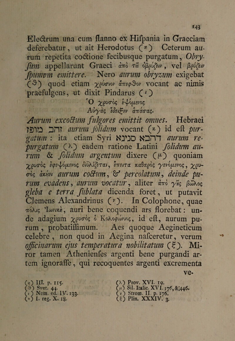 Ele&rum una cum flanno ex Hifpania in Graeciam deferebatur, ut ait Herodotus £») Ceterum au¬ rum repetita codione fecibusque purgatum, Obry- Jum appellarunt Graeci ano rS ofaufov, vel Jpumvm emittere. Nero aurum obryzum exigebat quod etiam xfnov airs<p$ov vocant ac nimis praefulgens, ut dixit Pindarus (1} Aurum excoSutn fulgores emittit omnes. Hebraei aurum jolidnm vocant (*) id eft pur¬ gatum : ita etiam Syri KJV3D frOrVl aurum re¬ purgatum C*0 eadem ratione Latini folidum au¬ rum & folidmn argentum dixere (y) quoniam <roc, aiisi aurum cobium, & percolatum, deinde pu¬ rum evaderis-, aurum vocatur, aliter ano yr; p£\o<; gleba e terra fublata dicenda foret, ut putavit Clemens Alexandrinus (v). In Colophone, quae 7toXic, auri bene coquendi ars florebat: un¬ de adagium xgva-oq b Koko<pcovi%, id eft, aurum pu¬ rum , probatiflimum. Aes quoque Aegineticum celebre , non quod in Aegina nafceretur, verum officinarum ejus temperatura nobilitatum (?). Mi¬ ror tamen Athenienfes argenti bene purgandi ar¬ tem ignorafle, qui recoquentes argenti excrementa ve- O) in. p. 115. (S) Svet. 44. (< ) Nem. od. IV. 133. (A) Prov. XVI. 19. (p) Sil. Italic. XVI. I76,&l445. (v) Strom. II p. 176.