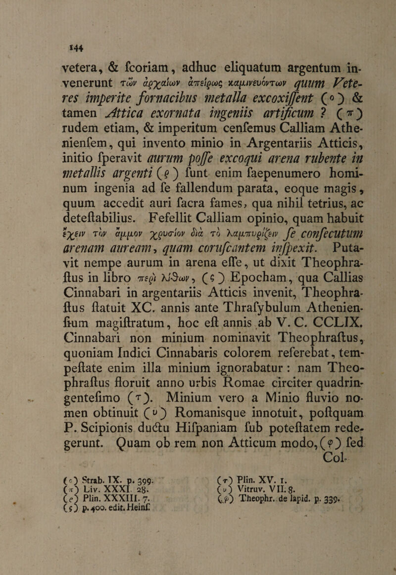 vetera, & fcoriam, adhuc eliquatum argentum in¬ venerunt tcov aQX&icov UTrsigMq m[Jiiv£vovTcov quilflt Vete¬ res imperite fornacibus metalla excoxiffent («) & tamen Attica exornata ingeniis artificum ? (v) rudem etiam, & imperitum cenfemus Calliam Athe- nienfem, qui invento minio in Argentariis Atticis, initio fperavit aurum pojfe excoqui arena rubente in metallis argenti (9 ) funt enim faepenumero homi¬ num ingenia ad fe fallendum parata, eoque magis, quum accedit auri facra fames, qua nihil tetrius, ac deteftabilius. Fefellit Calliam opinio, quam habuit £%eiv tov a^iiov %gv<riov J)a to \aysnvglfyiv fe COnfeCUtUlfl arenam auream, quam corufcantem infpexit. Puta¬ vit nempe aurum in arena efle, ut dixit Theophra- ftus in libro 7regi (O Epocham, qua Callias Cinnabari in argentariis Atticis invenit, Theophra- ftus flatuit XC. annis ante Thrafybulum Athenien- fium magiftratum, hoc eft annis ab V. C. CCLIX. Cinnabari non minium nominavit Theophraftus, quoniam Indici Cinnabaris colorem referebat, tem- peftate enim illa minium ignorabatur : nam Theo¬ phraftus floruit anno urbis Romae circiter quadrin- gentefimo (t). Minium vero a Minio fluvio no¬ men obtinuit Romanisque innotuit, pofiquam P. Scipionis du&u Hifpaniam fub poteftatem rede¬ gerunt. Quam ob rem non Atticum modo,(<0 fed Coi (O Strab. TX. p. 399. O) Liv. XXXI. 28. Ce) Plin. XXXIII. 7. (5) p.400.edit.HeinC Cr) Plin. XV. 1, (u) Vitruv. VII. g. C>) Theophr. de lapid. p. 339.