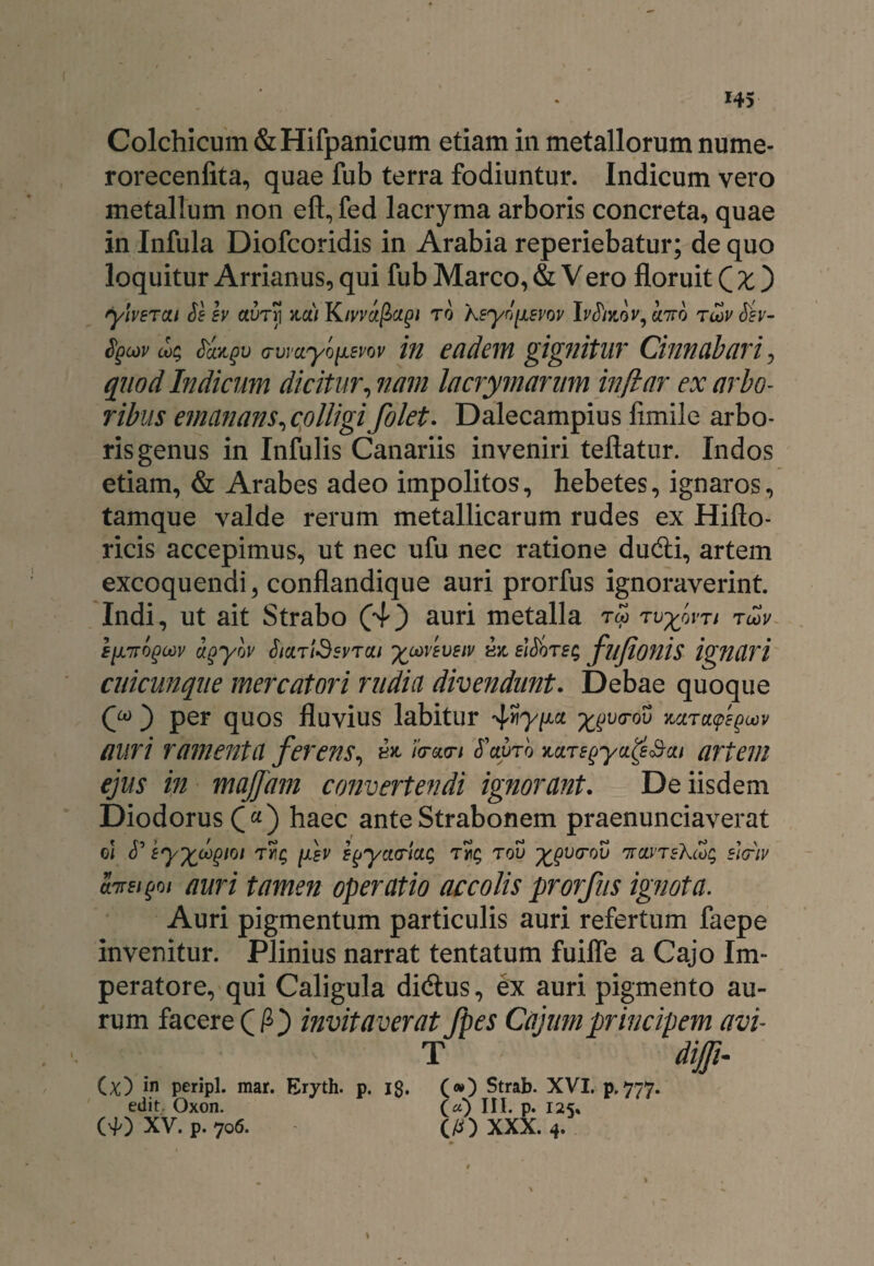 Colchicum &Hifpanicum etiam in metallorum nume- rorecenfita, quae fub terra fodiuntur. Indicum vero metallum non eft, fed lacryma arboris concreta, quae in Infula Diofcoridis in Arabia reperiebatur; de quo loquitur Arrianus, qui fub Marco, & Vero floruit Qxj ylvETcu Se sv clvtyi %cjli Kivvctfiagi to keyn[AEW IrJko»', cnro tlov Sev- Sgcov ck Sangv a-vmyoiisrov in eadem gignitur Cinnabari, quod Indicum dicitur, nam lacrymarum inftar ex arbo¬ ribus emanans ^colligi folet. Dalecampius fimile arbo¬ ris genus in Infulis Canariis inveniri teflatur. Indos etiam, & Arabes adeo impolitos, hebetes, ignaros, tamque valde rerum metallicarum rudes ex Hifto- ricis accepimus, ut nec ufu nec ratione dudti, artem excoquendi , conflandique auri prorfus ignoraverint. Indi, ut ait Strabo (4) auri metalla tw rvyovTi t<1>v agycjv SicntdsvTco ^coveveiv bjc sidor e $ fltjionis ignari cuicunqne mercatori rudia divendunt. Debae quoque (y j per quos fluvius labitur ^y/xcc va-ou auri ramenta ferens, & /bw/ S'cwrb MTEgya^&cu artem ejus in majjam convertendi ignorant. De iisdem Diodorus £«) haec ante Strabonem praenunciaverat ei Eyfcoogioi t»t$ fsv e^yctcricic, t5ic, tov ^vcrov 'kclvteXcoc; slcriv cnrEijjoi auri tamen operatio accolis prorfus ignota. Auri pigmentum particulis auri refertum faepe invenitur. Plinius narrat tentatum fuiffe a Cajo Im¬ peratore, qui Caligula didlus, ex auri pigmento au¬ rum facere Qfij invitaverat fpes Cajum principem avi- T dijfi- (;0 in peripl. mar. Eryth. p. jg. (») Strab. XVI. p. 777. edit Oxon. 0)111. p. 125. 0J0 XV. p. 706. (/O XXX. 4.