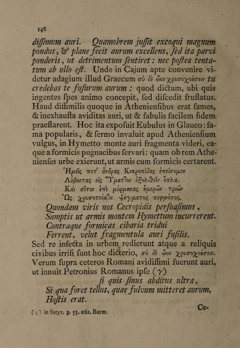 14^ dijfimum auri. Quamobrem jujjit excoqui magnum pondus, & plane fecit aurum excellens, fed ita parvi ponderis, ut detrimentum fentiret: nec poft e a tenta- tum ab ullo eft. Unde in Cajum apte convenire vi¬ detur adagium illud Graecum <ru Se mu x^o^ono-eiv tu credebas te fufurum aurum : quod didtum, ubi quis ingentes fpes animo concepit, fed difcedit fruftatus. Haud diffimilis quoque in Athenienfibus erat fames, &inexhaufta aviditas auri, ut & fabulis facilem fidem praeftarent. Hoc ita expofuit Eubulus in Glauco: fa¬ ma popularis, & fermo invaluit apud Athenienfium vulgus, in Hymetto monte auri fragmenta videri, ea- que a formicis pugnacibus fervari: quam ob rem Athe- nienfes urbe exierunt, ut armis cum formicis certarent. 7tot uvSqclc; nriSci$ erelcrofiev AhftovTctc, sig T{ly\t1ov e^ekSelv 07rXa. Ka/ (ftrov enri [AVgfwhjxe^v tqioov 'Ch; ^vfrorevyOa ^y^ciToc, nre<pyvQTO(;* Quondam viris nos Cecropidis perfuafimus, Sumptis ut armis montem Hymettum incurrerent. Contraque formicas cibaria tridui Ferrent, velut fragmentula auri fufilis. Sed re infedta in urbem redierunt atque a reliquis civibus irrifi funt hoc didterio, a-u Se mu ^Qvtro^nia-eiv, Verum fupra ceteros Romani avidiffimi fuerunt auri, ut innuit Petronius Romanus ipfe (7) fi quis fimus abditus ultra, Si qua foret tellus, quae fulvum mitteret aurum, Hofiis erat. Ce- ( 7} in Satjr. p. 55. edit, Burm.