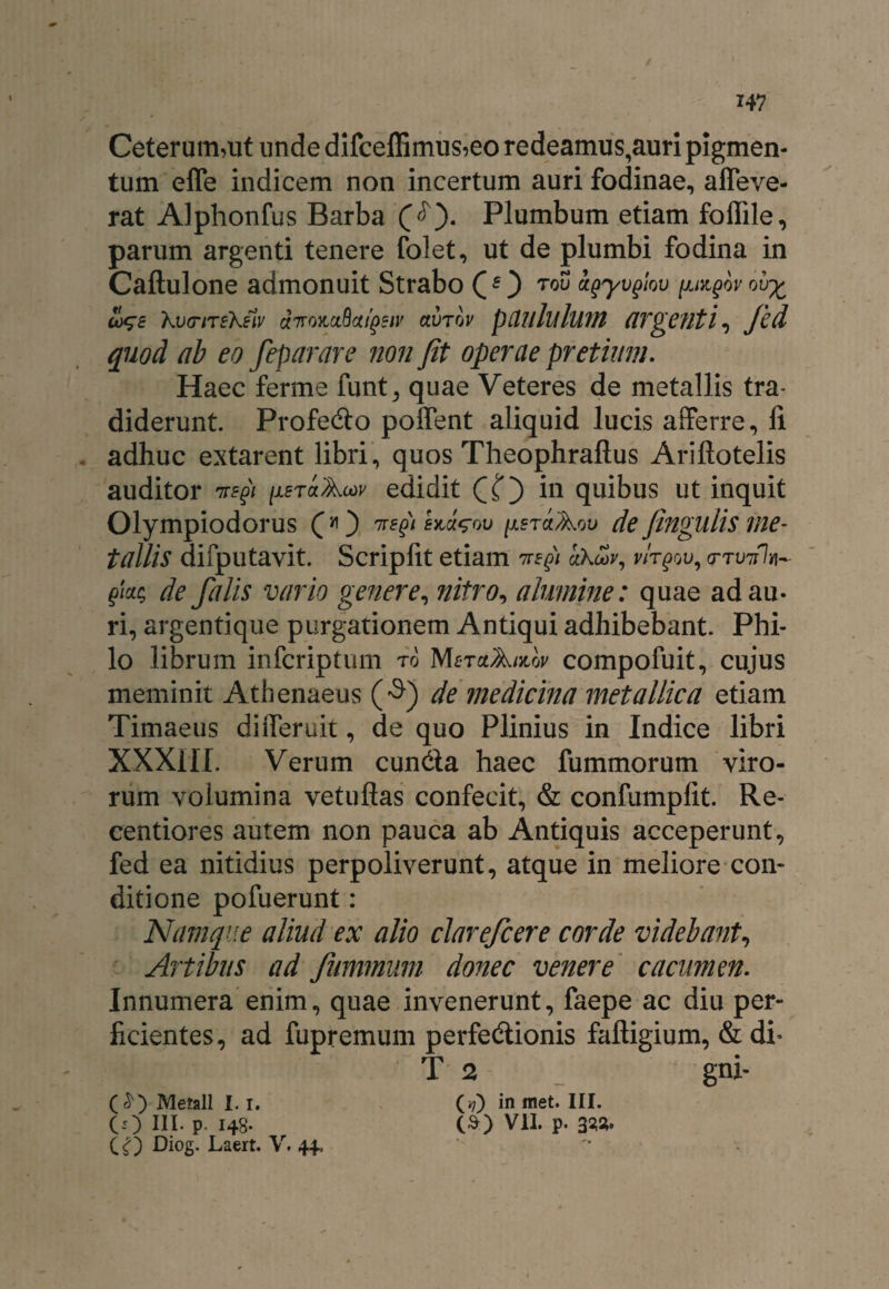 W Ceterum,ut unde d.ifceffimus,eo redeamus,auri pigmen¬ tum effe indicem non incertum auri fodinae, affeve- rat Alphonfus Barba Plumbum etiam fofiile, parum argenti tenere folet, ut de plumbi fodina in Caftulone admonuit Strabo Q f ) TQU Ugyvglov (JJKgOV 01T£ ioqe KvtnreKetv dnomQaifiiv avrov pUllluluvt argenti, Jcd quod ab eo feparare non Jit operae pretium. Haec ferme funt, quae Veteres de metallis tra¬ diderunt. Profedo poffent aliquid lucis afferre, li adhuc extarent libri, quos Theophraftus Ariftotelis auditor ne fi (xeraAuv edidit CO in quibus ut inquit Olympio dor us (*) nefii hJ^ov ^erct Aov de Jingulis me¬ tallis difputavit. Scripfit etiam nefii uhcov, wt^ou, <nW7 fiai; de falis vario genere, nitro, alumine: quae ad au¬ ri, argentique purgationem Antiqui adhibebant. Phi¬ lo librum infcriptum to MfiraA/itw compofuit, cujus meminit Athenaeus (■$) de medicina metallica etiam Timaeus diiferuit, de quo Plinius in Indice libri XXXIII. Verum eunda haec fummorum viro¬ rum volumina vetuflas confecit, & confumplit. Re- centiores autem non pauca ab Antiquis acceperunt, fed ea nitidius perpoliverunt, atque in meliore con¬ ditione pofuerunt: Namque aliud ex alio clarefcere corde videbant, Artibus ad fummum donec venere cacumen. Innumera enim, quae invenerunt, faepe ac diu per¬ ficientes, ad fupremum perfedionis faftigium, & di’ T 2 gni- (£) Metall i. i. (*?) in met. III. co III. P I4S- (3) VII. p. 333.
