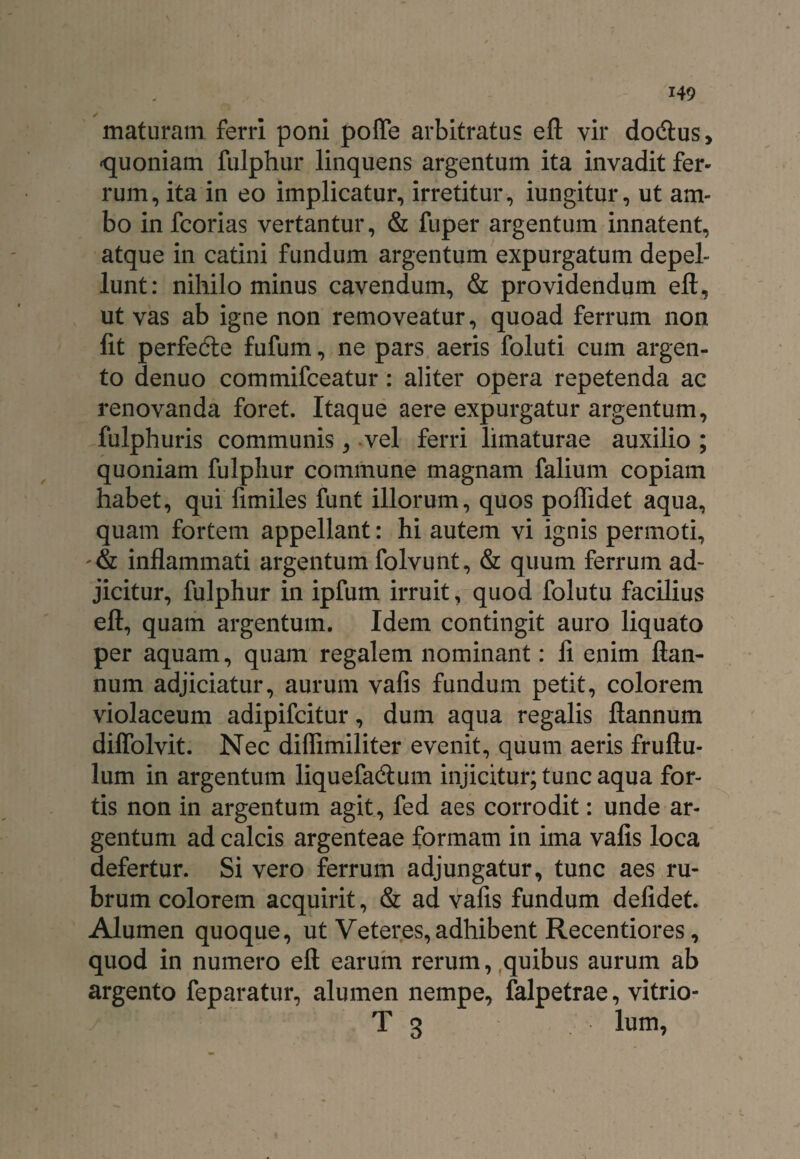maturam ferri poni poffe arbitratu? eft vir do&us, ‘quoniam fulphur linquens argentum ita invadit fer¬ rum, ita in eo implicatur, irretitur, iungitur, ut am¬ bo in fcorias vertantur, & fuper argentum innatent, atque in catini fundum argentum expurgatum depel¬ lunt: nihilominus cavendum, & providendum eft, ut vas ab igne non removeatur, quoad ferrum non lit perfedle fufum, ne pars aeris foluti cum argen¬ to denuo commifceatur: aliter opera repetenda ac renovanda foret. Itaque aere expurgatur argentum, fulphuris communis, vel ferri limaturae auxilio ; quoniam fulphur commune magnam falium copiam habet, qui fimiles funt illorum, quos poffidet aqua, quam fortem appellant: hi autem vi ignis permoti, inflammati argentum folvunt, & quum ferrum ad¬ jicitur, fulphur in ipfum irruit, quod folutu facilius eft, quam argentum. Idem contingit auro liquato per aquam, quam regalem nominant: li enim ftan- num adjiciatur, aurum vafis fundum petit, colorem violaceum adipifcitur, dum aqua regalis ftannum diffolvit. Nec diflimiliter evenit, quum aeris fruftu- lum in argentum liquefa&um injicitur; tunc aqua for¬ tis non in argentum agit, fed aes corrodit: unde ar¬ gentum ad calcis argenteae formam in ima vafis loca defertur. Si vero ferrum adjungatur, tunc aes ru¬ brum colorem acquirit, & ad vafis fundum defidet. Alumen quoque, ut Veteres,adhibent Recentiores, quod in numero eft earum rerum, quibus aurum ab argento feparatur, alumen nempe, falpetrae, vitrio- T 3 lum,