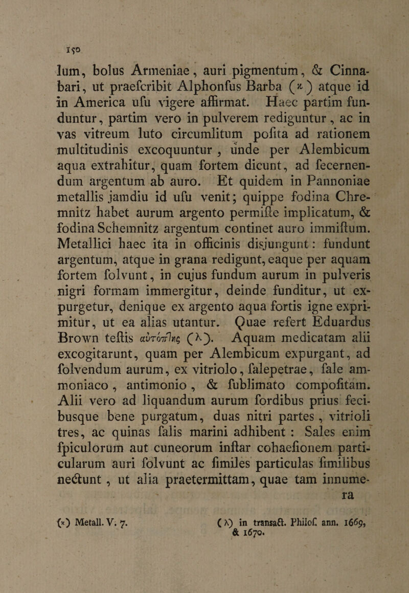 Ium, bolus Armeniae, auri pigmentum, & Cinna¬ bari , ut praefcribit Alphonfus Barba (» ) atque id in America ufu vigere affirmat. Haec partim fun¬ duntur , partim vero in pulverem rediguntur, ac in vas vitreum luto circumlitum pofita ad rationem multitudinis excoquuntur , unde per Alembicum aqua extrahitur, quam fortem dicunt, ad fecernen- dum argentum ab auro. Et quidem in Pannoniae metallis jamdiu id ufu venit; quippe fodina Chre- mnitz habet aurum argento permifle implicatum, & fodina Schemnitz argentum continet auro immiftum. Metallici haec ita in officinis disjungunt: fundunt argentum, atque in grana redigunt, eaque per aquam fortem folvunt, in cujus fundum aurum in pulveris nigri formam immergitur, deinde funditur, ut ex¬ purgetur, denique ex argento aqua fortis igne expri¬ mitur, ut ea alias utantur. Quae refert Eduardus Brown teftis avrvjrks (X). Aquam medicatam alii excogitarunt, quam per Alembicum expurgant, ad folvendum aurum, ex vitriolo, falepetrae, fale am- moniaco, antimonio, & fublimato compofitam. Alii vero ad liquandum aurum fordibus prius feci¬ busque bene purgatum, duas nitri partes, vitri oli tres, ac quinas falis marini adhibent : Sales enim fpiculorum aut cuneorum inflar cohaefionem parti¬ cularum auri folvunt ac fimiles particulas fimilibus ne&unt, ut alia praetermittam, quae tam innume¬ ra (*) Metall. V. 7. ( K) in transaft. PhiloC ann. 1669, & 1670.