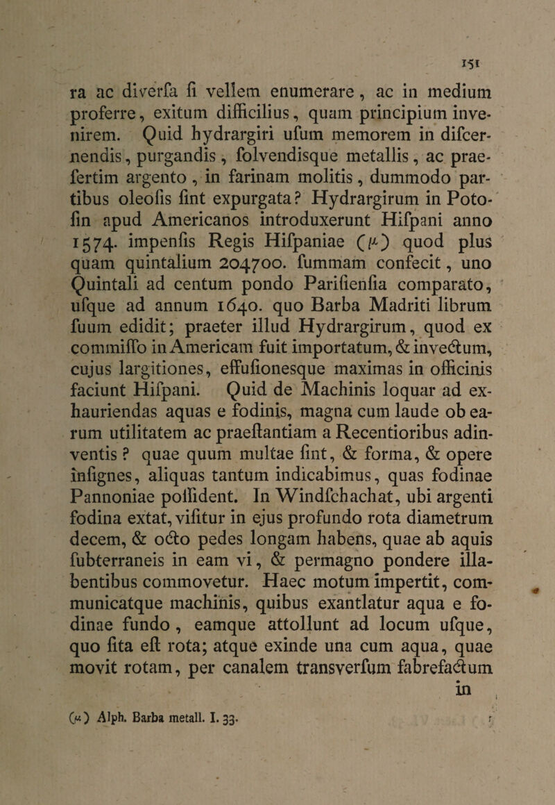 ra ac diverfa fi vellem enumerare, ac in medium proferre, exitum difficilius, quam principium inve¬ nirem. Quid hydrargiri ufum memorem in difcer- nendis, purgandis, folvendisque metallis, ac prae- fertim argento, in farinam molitis, dummodo par¬ tibus oleofis fint expurgata? Hydrargirum in Poto- fin apud Americanos introduxerunt Hifpani anno 1574. impenfis Regis Hifpaniae (>) quod plus quam quintalium 204700. fummam confecit, uno Quintali ad centum pondo Parifienfia comparato, ufque ad annum 1640. quo Barba Madriti librum fuuin edidit; praeter illud Hydrargirum, quod ex commiffo in Americam fuit importatum, &invedum, cujus largitiones, elfufionesque maximas in officinis faciunt Hifpani. Quid de Machinis loquar ad ex¬ hauriendas aquas e fodinis, magna cum laude ob ea¬ rum utilitatem ac praeftantiam a Recentioribus adin- ventis ? quae quum multae fint, & forma, & opere infignes, aliquas tantum indicabimus, quas fodinae Pannoniae poifident. In Windfchachat, ubi argenti fodina extat, vifitur in ejus profundo rota diametrum decem, & odo pedes longam habens, quae ab aquis fubterraneis in eam vi, & permagno pondere illa- bentibus commovetur. Haec motum impertit, com- municatque machinis, quibus exantlatur aqua e fo¬ dinae fundo , eamque attollunt ad locum ufque, quo fita eft rota; atque exinde una cum aqua, quae movit rotam, per canalem transverfum fabrefadum OO Alph. Barba metall. I. 33.