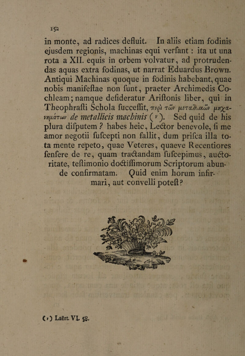 in monte, ad radices defluit. In aliis etiam fodinis ejusdem regionis, machinas equi verfant: ita ut una rota a XII. equis in orbem volvatur, ad protruden¬ das aquas extra fodinas, ut narrat Eduardus Brown. Antiqui Machinas quoque in fodinis habebant, quae nobis manifeftae non funt, praeter Archimedis Co¬ chleam; namque defideratur Ariftonis liber, qui in Theophrafti Schola fucceflit, rcov hetuAmlov [unxct- n\mri»v de metallicis machinis (v). Sed quid de his plura difputem ? habes heic, Ledtor benevole, fi me amor negotii fufcepti non fallit, dum prifca illa to¬ ta mente repeto, quae Veteres, quaeve Recentiores fenfere de re, quam tradtandam fufcepimus, audto- ritate, teflimonio dodtiflimorum Scriptorum abun¬ de confirmatam. Quid enim horum infir¬ mari, aut convelli poteft P V (t) LaSrt. VL 58.