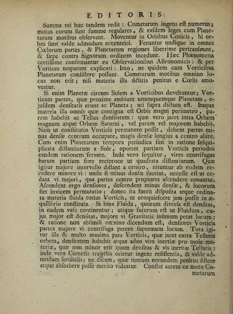 I Summa rei huc tandem redit: Cometarum ingens efi numerus; motus eorum funt fumme regulares, & eafdem leges cum Plane¬ tarum motibus obfervant. Moventur in Orbibus Conicis, hi or¬ bes funt valde admodum eccentrici. Feruntur undique in omnes Coelorum partes, & Planetarum regiones liberrime pertranfeunt, & faepe contra Signorum ordinem incedunt. Haec Phaenomena certifiime confirmantur ex Obfervationibus Afironomicis: & per Vortices nequeunt explicari: Imo, ne quidem cum Vorticibus Planetarum confiftere poliunt. Cometarum. motibus omnino lo¬ cus non erit; nifi materia illa fiftitia penitus e Coelis amo¬ veatur. Si enim Planet® circum Solem a Vorticibus devehuntur; Vor¬ ticum partes, quae proxime ambiunt unumquemque Planetam , e- jufdem denfitatis erunt ac Planeta ; uti fupra didum efi. Itaque materia illa omnis quae contigua elt Orbis magni perimetro , pa¬ rem habebit ac Tellus denfitatem : qu® vero jacet intra Orbem' magnum atque Orbem Saturni , vel parem vel majorem habebit. Nam ut conllitutio Vorticis permanere poffit, debent partes mi¬ nus denfae centrum occupare, magis denf® longius a centro abire. Cum enim Planetarum tempora periodica fint in ratione fefqui- plicata diltantiarum a Sole, oportet partium Vorticis periodos eandem rationem fervare. Inde vero fequitur , vires centrifugas harum partium fore reciproce ut quadrata diltantiarum. Quae igitur majore intervallo dillant a centro, nituntur ab eodem re¬ cedere minore vi : unde fi minus denfae fuerint, necefie elt ut ce¬ dant vi majori, qua partes centro propiores afcendere conantur. Afcendent ergo denfiores, defcendent minus denfae , & locorum fiet invicem permutatio ; donec ita fuerit difpofita arque ordina¬ ta materia fluida totius Vorticis, ut conquiefcere jam poffit in ae¬ quilibrio confiituta. Si bina Fluida, quorum diverfa elt denfitas, in eodem vafe continentur ; utique futurum elt ut Fluidum, cu¬ jus major elt denfitas, majore vi Gravitatis infimum petat locum : & ratione non abfimili omnino dicendum elt, denfiores Vorticis partes majore vi centrifuga petere fupremum locum. Tota igi¬ tur illa & multo maxima pars Vorticis, quae jacet extra Telluris orbem, denfitatem habebit atque adeo vim inertiae pro mole ma¬ teri®, quae non minor erit quam denfitas & vis inerti® Telluris : inde vero Cometis traje&is orietur ingens refiltentia, & valde ad¬ modum fenfibilis; ne dicam, qu® motum eorundem penitus filtere atque abforbere polle merito videatur. Confiat autem ex motu Co¬ metarum