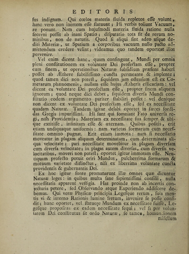 fus indignam. Qui coelos materia fluida repletos ede volunt, hanc vero non inertem ede flatuunt ; Hi verbis tollunt Vacuum, re ponunt. . Nam cum hujufmodi materia fluida ratione nulla fecerni podit ab inani Spatio ; difputatio tota fit de rerum no¬ minibus , non de naturis. Quod fi aliqui fint adeo ufque de¬ diti Materia?, ut Spatium a corporibus vacuum nullo pado ad¬ mittendum credere velint; videamus quo tandem oporteat illos pervenire. Vel enim dicent hanc, quam confingunt, Mundi per omnia pleni conditutionem ex voluntate Dei profedam ede, propter eum finem, ut operationibus Naturae fubfidium praefens haberi . pollet ab iBthere fubtilidimo eunda permeante & implente; quod tamen dici non potefl, iiquidem jam odenfum eft ex Co¬ metarum phaenomenis, nullam ede hujus /Etheris efficaciam : vel dicent ex voluntate Dei profedam ede , propter dnem aliquem ignotum ; quod neque dici debet , dquidem diverfa Mundi con- ilitutio eodem argumento pariter ftabiliri podet : vel denique non dicent ex voluntate Dei profedam ede , fed ex neceflitate auadam Naturae. Tandem igitur delabi oportet in faeces fordi- aas Gregis impuridimi. Hi funt qui fomniant Fato univerfa re¬ gi , non Providentia; Materiam ex neceditate fua femper & ubi¬ que extitide , infinitam ede & aeternam. Quibus pofitis, erit etiam undiquaque uniformis: nam varietas formarum cum necef¬ litate omnino pugnat. Erit etiam immota: nam fi necedario moveatur in plagam aliquam determinatam, cum determinata ali¬ qua velocitate ; pari neceditate movebitur in plagam diverfam cum diverfa velocitate; in plagas autem diverfas, cum diverfis ve¬ locitatibus, moveri non poted; oportet igitur immotam ede. Neu- tiquam profedo potuit oriri Mundus, pulcherrima formarum & motuum varietate didindus, nifi ex liberrima voluntate eunda providentis & gubernantis Dei. Ex hoc igitur fonte promanarunt illa? omnes quae dicuntur Naturae leges: in quibus multa fane fapientidimi confilii, nulla neceditatis apparent veftigia. Has proinde non ab incertis con- jeduris petere, fed Obfervando atque Experiendo addifeere de¬ bemus. Qui verae Phyficae principia Legefque rerum , fola men¬ tis vi & interno Rationis lumine fretum, invenire fe pode confi¬ dit; hunc oportet, vel. ilatuere Mundum ex neceditate fuilfe, Le¬ gefque propofitas ex eadem neceditate fequi ; vel fi per volun¬ tatem Dei confiitutus fit ordo Naturae , fe tamen, homuncionem