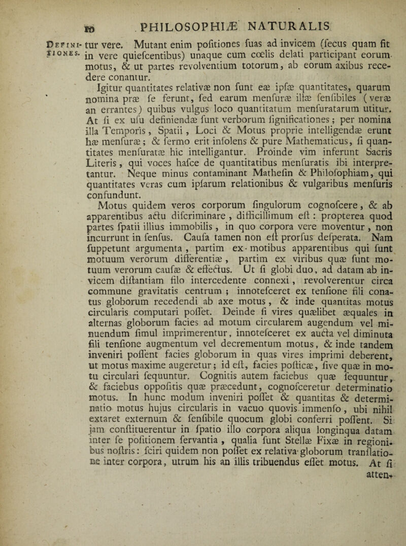 DEPfNi-tur vere. Mutant enim politiones luas ad invicem (fecus quam fit siones. jn vere quiefcentibus) unaque cum coelis delati participant eorum- motus, & ut partes revolventium totorum, ab eorum axibus rece¬ dere conantur. Igitur quantitates relativae non funt eae ipfae quantitates, quarum nomina prae fe ferunt, fed earum menfurae illae fenfibiles (verae an errantes) quibus vulgus loco quantitatum menfuratarum utitur. At fi ex ufu definiendae funt verborum fignificationes; per nomina illa Temporis, Spatii, Loci & Motus proprie intelligendae erunt ha? menfurae; & fermo erit infolens & pure Mathematicus, fi quan¬ titates menfuratte hic intelligantur. Proinde vim inferunt Sacris Literis, qui voces hafce de quantitatibus menfuratis ibi interpre¬ tantur. Neque minus contaminant Mathefin & Philofophiam, qui quantitates veras cum ipfarum relationibus & vulgaribus menfuris confundunt. Motus quidem veros corporum fingulorum cognofcere, & ab apparentibus adlu difcriminare , difficillimum elt: propterea quod partes fpatii illius immobilis, in quo corpora vere moventur , non incurrunt in fenfus. Caufa tamen non elt prorfus defperata. Nam fuppetunt argumenta, partim ex-motibus apparentibus qui funt motuum verorum differentiae , partim ex viribus quas funt mo¬ tuum verorum caufae & effedlus. Ut fi globi duo, ad datam ab in¬ vicem diffantiam filo intercedente connexi, revolverentur circa commune gravitatis centrum ; innotefcerct ex tenfione fili cona¬ tus globorum recedendi ab axe motus, & inde quantitas motus circularis computari pofiet. Deinde fi vires quaslibet aequales in alternas globorum facies ad motum circularem augendum vel mi¬ nuendum fimul imprimerentur, innotefceret ex audla vel diminuta fili tenfione augmentum vel decrementum motus, & inde tandem inveniri poflent facies globorum in quas vires imprimi deberent, ut motus maxime augeretur; id eft, facies pofticae, five qute in mo¬ tu circulari fequuntur. Cognitis autem faciebus quae lequuntur, & faciebus oppofitis quae praecedunt, cognofceretur determinatio motus. In hunc modum inveniri pollet & quantitas & determi¬ natio motus hujus circularis in vacuo quovis immenfo, ubi nihil extaret externum & fenfibile quocum globi conferri poffent. Si jam conffituerentur in fpatio illo corpora aliqua longinqua datam inter fe pofitionem fervantia , qualia funt Stellae Fixae in regioni, bus noftris: fciri quidem non polfet ex relativa-globorum tranilatio- m inter corpora, utrum his an illis tribuendus effet motus. At fi atten*